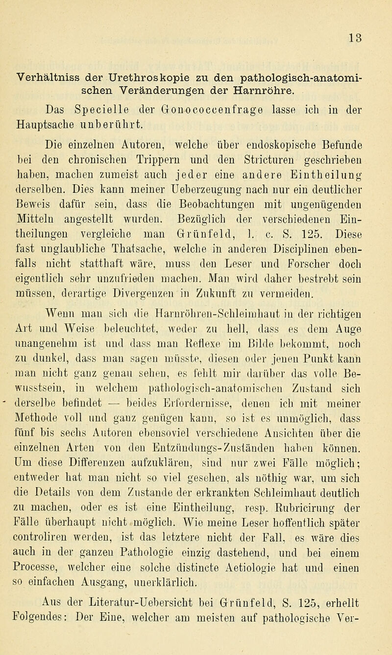 Verhältniss der Urethroskopie 2u den pathologisch-anatomi- schen Veränderungen der Harnröhre. Das Specielle der Gonococcenfrage lasse ich in der Hauptsache unberührt. Die einzelnen Autoren, welche über endoskopische Befunde bei den chronischen Trippern und den Stricturen geschrieben haben, machen zumeist auch jeder eine andere Eintheilung derselben. Dies kann meiner üeberzeugung nach nur ein deutlicher Beweis dafür sein, dass die Beobachtungen mit ungenügenden Mitteln angestellt wurden. Bezüglich der verschiedenen Ein- theilungeu vergleiche man Grünfeld, 1. c. S. 125. Diese fast unglaubliche Thatsache, welche in anderen Disciplinen eben- falls nicht statthaft wäre, muss den Leser und Forscher doch eigentlich sehr unzufrieden machen. Man wird daher bestrebt sein müssen, derartige Divergenzen in Zukunft zu vermeiden. Wenn man sich die Harnröhren-Schleimhaut in der richtigen Art und Weise beleuchtet, weder zu hell, dass es dem Auge unangenehm ist uud dass man Eeflexe im Bilde bekommt, noch zu dunkel, dass man sagen müsste, diesen oder jenen Punkt kann man nicht ganz genau sehen, es fehlt mir darüber das volle Be- wusstsein, in welchem pathologisch-anatomischen Zustand sich derselbe befindet — beides Erfordernisse, denen ich mit meiner Methode voll und ganz genügen kann, so ist es unmöglich, dass fünf bis sechs Autoren ebensoviel verschiedene Ansichten über die einzelnen Arten von den Entzüudungs-Zuständen haben können. Um diese Differenzen aufzuklären, sind nur zwei Fälle möglich; entweder hat mau nicht so viel gesehen, als nöthig war, um sich die Details von dem Zustande der erkrankten Schleimhaut deutlich zu machen, oder es ist eine Eintheilung, resp. Kubricirung der Fälle überhaupt nicht möglich. Wie meine Leser hoffentlich später controliren werden, ist das letztere nicht der Fall, es wäre dies auch in der ganzen Pathologie einzig dastehend, und bei einem Processe, welcher eine solche distincte Aetiologie hat uud einen so einfachen Ausgang, unerklärlich. Aus der Literatur-Uebersicht bei Grünfeld, S. 125, erhellt Folgendes: Der Eine, welcher am meisten auf pathologische Ver-