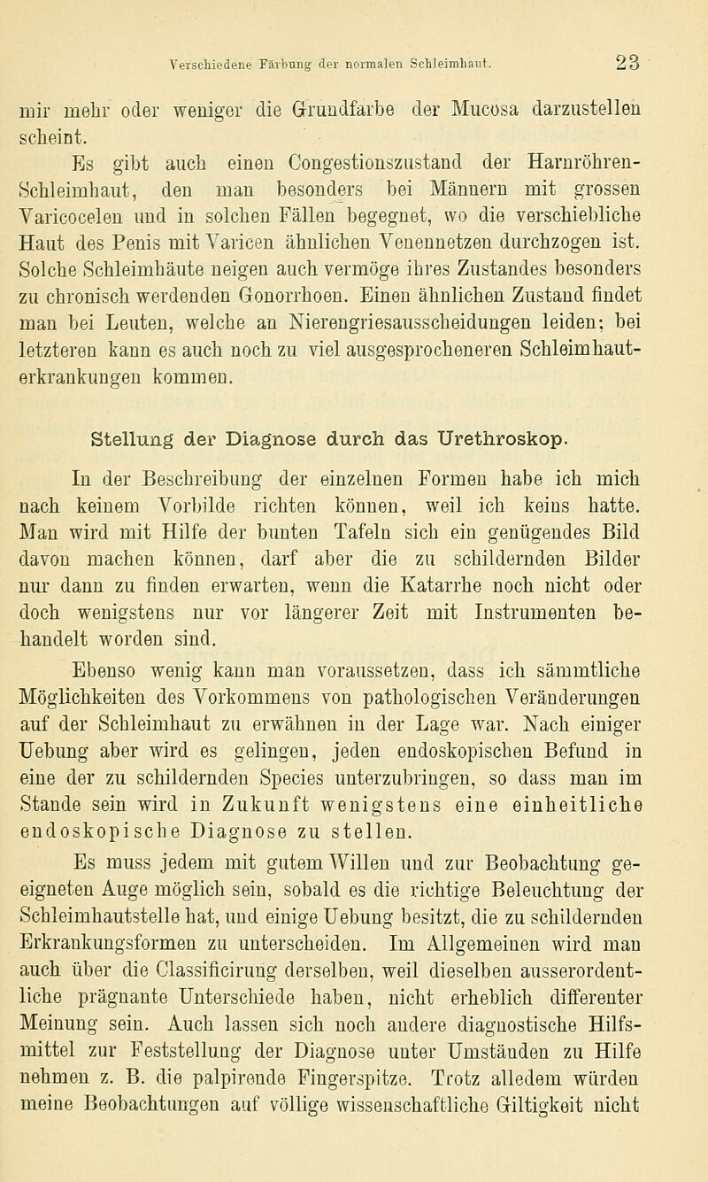 mir mehr oder weniger die Grrundfarbe der Miicüsa darzustelleil scheint. Es gibt auch einen Congestionszustand der Harnröhren- Schleimhaut, den man besonders bei Männern mit grossen Varicocelen und in solchen Fällen begegnet, wo die verschiebliche Haut des Penis mit Varicen ähnlichen Venennetzen durchzogen ist. Solche Schleimhäute neigen auch vermöge ihres Zustandes besonders zu chronisch werdenden Gonorrhoen. Einen ähnlichen Zustand findet man bei Leuten, welche an Nierengriesausscheidungen leiden; bei letzteren kann es auch noch zu viel ausgesprocheneren Schleimhaut- erkrankungen kommen. Stellung der Diagnose durch das Urethroskop. In der Beschreibung der einzelnen Formen habe ich mich nach keinem Vorbilde richten können, weil ich keins hatte. Man wird mit Hilfe der bunten Tafeln sich ein genügendes Bild davon machen können, darf aber die zu schildernden Bilder nur dann zu finden erwarten, wenn die Katarrhe noch nicht oder doch wenigstens nur vor längerer Zeit mit Instrumenten be- handelt worden sind. Ebenso wenig kann man voraussetzen, dass ich sämmtliche Möglichkeiten des Vorkommens von pathologischen Veränderungen auf der Schleimhaut zu erwähnen in der Lage war. Nach einiger Uebung aber wird es gelingen, jeden endoskopischen Befund in eine der zu schildernden Species unterzubringen, so dass man im Stande sein wird in Zukunft wenigstens eine einheitliche endoskopische Diagnose zu stellen. Es muss jedem mit gutem Willen und zur Beobachtung ge- eigneten Auge möglich sein, sobald es die richtige Beleuchtung der Schleimhautstelle hat, und einige Uebung besitzt, die zu schildernden Erkrankungsformen zu unterscheiden. Im Allgemeinen wird man auch über die Classificirung derselben, weil dieselben ausserordent- liche prägnante Unterschiede haben, nicht erheblich differenter Meinung sein. Auch lassen sich noch andere diagnostische Hilfs- mittel zur Feststellung der Diagnose unter Umständen zu Hilfe nehmen z. B. die palpirende Pingerspitze. Trotz alledem würden meine Beobachtungen auf völlige wissenschaftliche Giltigkeit nicht