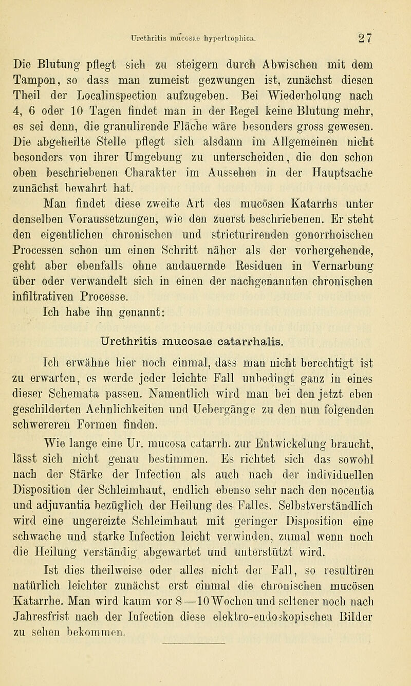 Die Blutimg pflegt sich zu steigern durch Abwischen mit dem Tampon, so dass man zumeist gezwungen ist, zunächst diesen Theil der Localinspection aufzugeben. Bei Wiederholung nach 4, 6 oder 10 Tagen findet man in der Regel keine Blutung mehr, es sei denn, die granulirende Fläche wäre besonders gross gewesen. Die abgeheilte Stelle pflegt sich alsdann im Allgemeinen nicht besonders von ihrer Umgebung zu unterscheiden, die den schon oben beschriebenen Charakter im Aussehen in der Hauptsache zunächst bewahrt hat. Man findet diese zweite Art des mucösen Katarrhs unter denselben Voraussetzungen, wie den zuerst beschriebenen. Er steht den eigentlichen chronischen und stricturirenden gonorrhoischen Processen schon um einen Schritt näher als der vorhergehende, geht aber ebenfalls ohne andauernde Residuen in Vernarbung über oder verwandelt sich in einen der nachgenannten chronischen infiltrativen Processe. Ich habe ihn genannt: Urethritis mucosae catarrhalis. Ich erwähne hier noch einmal, dass man nicht berechtigt ist zu erwarten, es werde jeder leichte Fall unbedingt ganz in eines dieser Schemata passen. Namentlich wird man bei den jetzt eben geschilderten Aehnlichkeiten und üebergänge zu den nun folgenden schwereren Formen finden. Wie lange eine Ur. mucosa catarrh. zur Entwickehmg braucht, lässt sich nicht genau bestimmen. Es richtet sich das sowohl nach der Stärke der Infection als auch nach der individuellen Disposition der Schleimhaut, endlich ebenso sehr nach den nocentia und adjuvantia bezüglich der Heilung des Falles. Selbstverständlich wird eine ungereizte Schleimhaut mit geringer Disposition eine schwache und starke Infection leicht verwinden, zumal wenn noch die Heilung verständig abgewartet und unterstützt wird. Ist dies theilweise oder alles nicht der Fall, so resultiren natürlich leichter zunächst erst einmal die chronischen mucösen Katarrhe. Man wird kaum vor 8—10 Wochen und seltener noch nach Jahresfrist nach der lufection diese elektro-endoikopischen Bilder zu sehen bekommon.