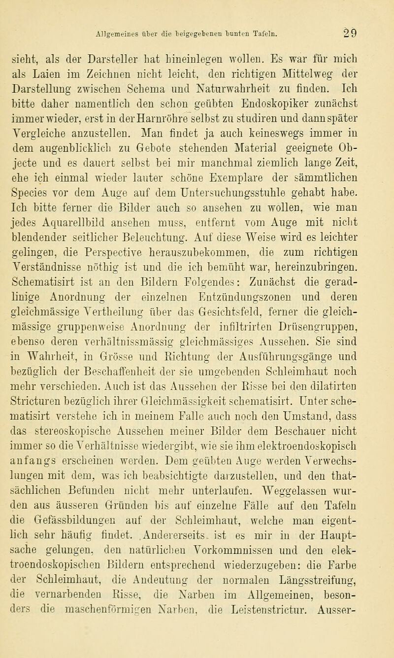 sieht, als der Darsteller hat hineiulegen wollen. Es war für mich als Laien im Zeichnen nicht leicht, den richtigen Mittelweg der Darstellung zwischen Schema und Xaturwahrheit zu finden. Ich bitte daher namentlich den schon geübten Endoskopiker zunächst immer wieder, erst in der Harnröhre selbst zu studiren und dann später Vergleiche anzustellen. Man findet ja auch keineswegs immer in dem augenblicklich zu Gebote stehenden Material geeignete Ob- jecte und es dauert selbst bei mir manchmal ziemlich lange Zeit, ehe ich einmal wieder lauter schöne Exemplare der sämmtlichen Species vor dem Auge auf dem Untersuchungsstuhle gehabt habe. Ich bitte ferner die Bilder auch so ansehen zu wollen, wie man jedes Acßiarellbild ansehen muss, entfernt vom Auge mit niclit blendender seitlicher Beleuchtung. Auf diese Weise wird es leichter gelingen, die Perspective herauszubekommen, die zum richtigen Verständnisse nöthig ist und die ich bemüht war, hereinzubringen. Schematisirt ist an den Bildern Folgendes: Zunächst die gerad- linige Anordnung der einzelnen Entzündungszonen und deren gleichmässige Vertheilung über das Gresichtsfeld, ferner die gleich- massige gruppenweise Anordnung der infiltrirten Drüsengruppen, ebenso deren verhältnissmässig gieichmässiges Aussehen. Sie sind in Wahrheit, in Grösse und Richtung der Ausführuugsgänge und bezüglich der Beschaffenheit der sie umgebenden Schleimhaut noch mehr verschieden. Auch ist das Aussehen der Risse bei den dilatirteu Stricturen bezüglich ihrer Gleichmässigkeit schematisirt. Unter sche- matisirt verstehe ich in meinem Falle auch noch den Umstand, dass das stereoskopische Aussehen meiner Bilder dem Beschauer nicht immer so die Verhältnisse wiedergibt, wie sie ihm elektroendoskopisch anfangs erscheinen werden. Dem geübten Auge werden Verwechs- lungen mit dem, was ich beabsichtigte daizustellen, und den that- sächlichen Befunden nicht mehr unterlaufen. Weggelassen wur- den aus äusseren Gründen bis auf einzelne Fälle auf den Tafeln die Gefässbildungen auf der Schleimhaut, welche man eigent- lich sehr häufig findet. Andererseits ist es mir in der Haupt- sache gelungen, den natürlichen Vorkommnissen und den elek- troendoskopischen Bildern entsprechend wiederzugeben: die Farbe der Schleimhaut, die Andeutung der normalen Längsstreifung, die vernarbenden Risse, die Narben im Allgemeinen, beson- ders die maschenförmiffen Xarben. die Leistenstrictur. Ausser-