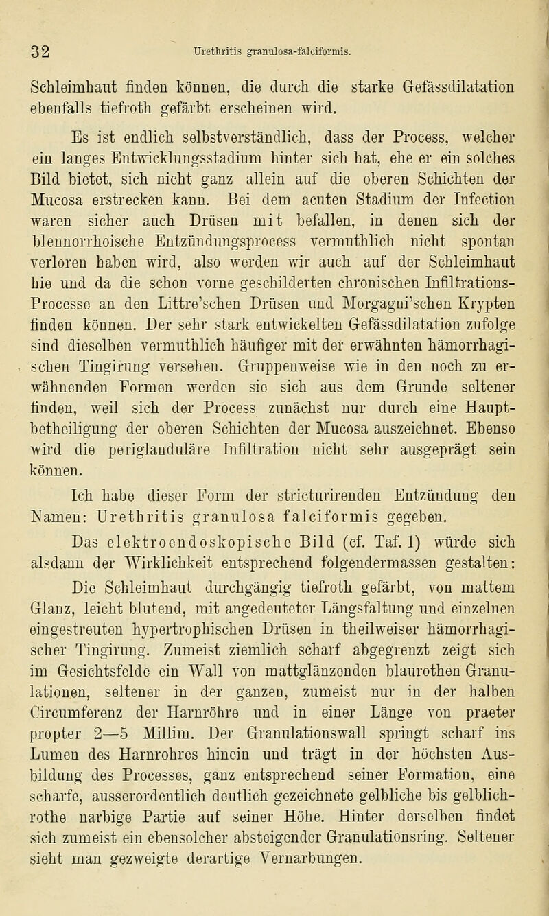 Schleimhaut finden können, die durch die starke Gefässdilatation ebenfalls tiefroth gefärbt erscheinen wird. Es ist endlich selbstverständlich, dass der Process, welcher ein langes Entwicklungsstadium hinter sich hat, ehe er ein solches Bild bietet, sich nicht ganz allein auf die oberen Schichten der Mucosa erstrecken kann. Bei dem acuten Stadium der Infection waren sicher auch Drüsen mit befallen, in denen sich der blennorrhoische Entzündungsprocess vermuthlich nicht spontan verloren haben wird, also werden wir auch auf der Schleimhaut hie und da die schon vorne geschilderten chronischen Infiltrations- Processe an den Littre'schen Drüsen und Morgagni'schen Krypten finden können. Der sehr stark entwickelten G-efässdilatation zufolge sind dieselben vermuthlich häufiger mit der erwähnten hämorrhagi- schen Tingirung versehen. Gruppenweise wie in den noch zu er- wähnenden Formen werden sie sich aus dem Grunde seltener finden, weil sich der Process zunächst nur durch eine Haupt- betheiligung der oberen Schichten der Mucosa auszeichnet. Ebenso wird die periglanduläre Infiltration nicht sehr ausgeprägt sein können. Ich habe dieser Form der stricturirenden Entzündung den Namen: Urethritis granulosa falciformis gegeben. Das elektroendoskopische Bild (cf. Taf. 1) würde sich alsdann der Wirklichkeit entsprechend folgendermassen gestalten: Die Schleimhaut durchgängig tiefroth gefärbt, von mattem Glanz, leicht blutend, mit angedeuteter Längsfaltung und einzelnen eingestreuten hypertrophischen Drüsen in theilweiser hämorrhagi- scher Tingirung. Zumeist ziemlich scharf abgegrenzt zeigt sich im Gesichtsfelde ein Wall von mattglänzenden blaurothen Granu- lationen, seltener in der ganzen, zumeist nur in der halben Circumferenz der Harnröhre und in einer Länge von praeter propter 2—5 Millim. Der Granulationswall springt scharf ins Lumen des Harnrohres hinein und trägt in der höchsten Aus- bildung des Processes, ganz entsprechend seiner Formation, eine scharfe, ausserordentlich deutlich gezeichnete gelbliche bis gelblich- rothe narbige Partie auf seiner Höhe. Hinter derselben findet sich zumeist ein ebensolcher absteigender Granulationsring. Seltener sieht man gezweigte derartige Vernarbungen.