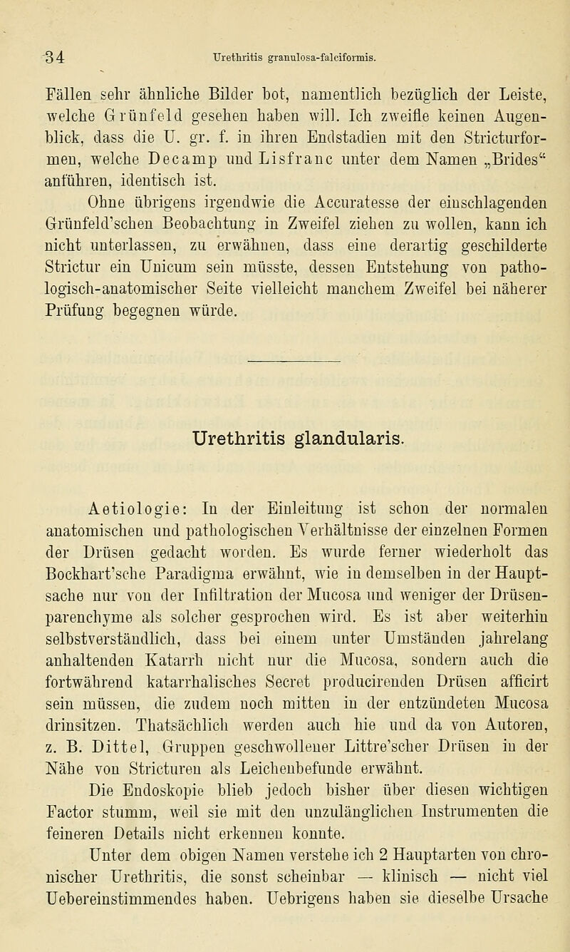 Fällen sehr ähnliclie Bilder bot, namentlich bezüglich der Leiste, welche Grünfeld gesehen haben will. Ich zweifle keinen Augen- blick, dass die ü. gr. f. in ihren Endstadien mit den Stricturfor- men, welche Decamp nnd Lisfranc nnter dem Namen „Brides anführen, identisch ist. Ohne übrigens irgendwie die Accnratesse der einschlagenden Grünfeld'schen Beobachtung in Zweifel ziehen zu wollen, kann ich nicht unterlassen, zu erwähnen, dass eine derartig geschilderte Strictur ein Unicum sein müsste, dessen Entstehung von patho- logisch-anatomischer Seite vielleicht manchem Zweifel bei näherer Prüfung begegnen würde. Urethritis glandularis. Aetiologie: In der Einleitung ist schon der normalen anatomischen und pathologischen Verhältnisse der einzelnen Formen der Drüsen gedacht worden. Es wurde ferner wiederholt das Bockhart'sehe Paradigma erwähnt, wie in demselben in der Haupt- sache nur von der Infiltration der Mucosa und weniger der Drüsen- parenchyme als solcher gesprochen wird. Es ist aber weiterhin selbstverständlich, dass bei einem unter Umständen jahrelang anhaltenden Katarrh nicht nur die Mucosa, sondern auch die fortwährend katarrhalisches Secret producirenden Drüsen afficirt sein müssen, die zudem noch mitten in der entzündeten Mucosa drinsitzen. Thatsächlich werden auch hie und da von Autoren, z, B. Dittel, Gruppen geschwollener Littre'scher Drüsen in der Nähe von Strictureu als Leichenbefunde erwähnt. Die Endoskopie blieb jedoch bisher über diesen wichtigen Factor stumm, weil sie mit den unzulänglichen Instrumenten die feineren Details nicht erkennen konnte. Unter dem obigen Namen verstehe ich 2 Hauptarten von chro- nischer Urethritis, die sonst scheinbar — klinisch — nicht viel Uebereinstimmendes haben. Uebrigens haben sie dieselbe Ursache