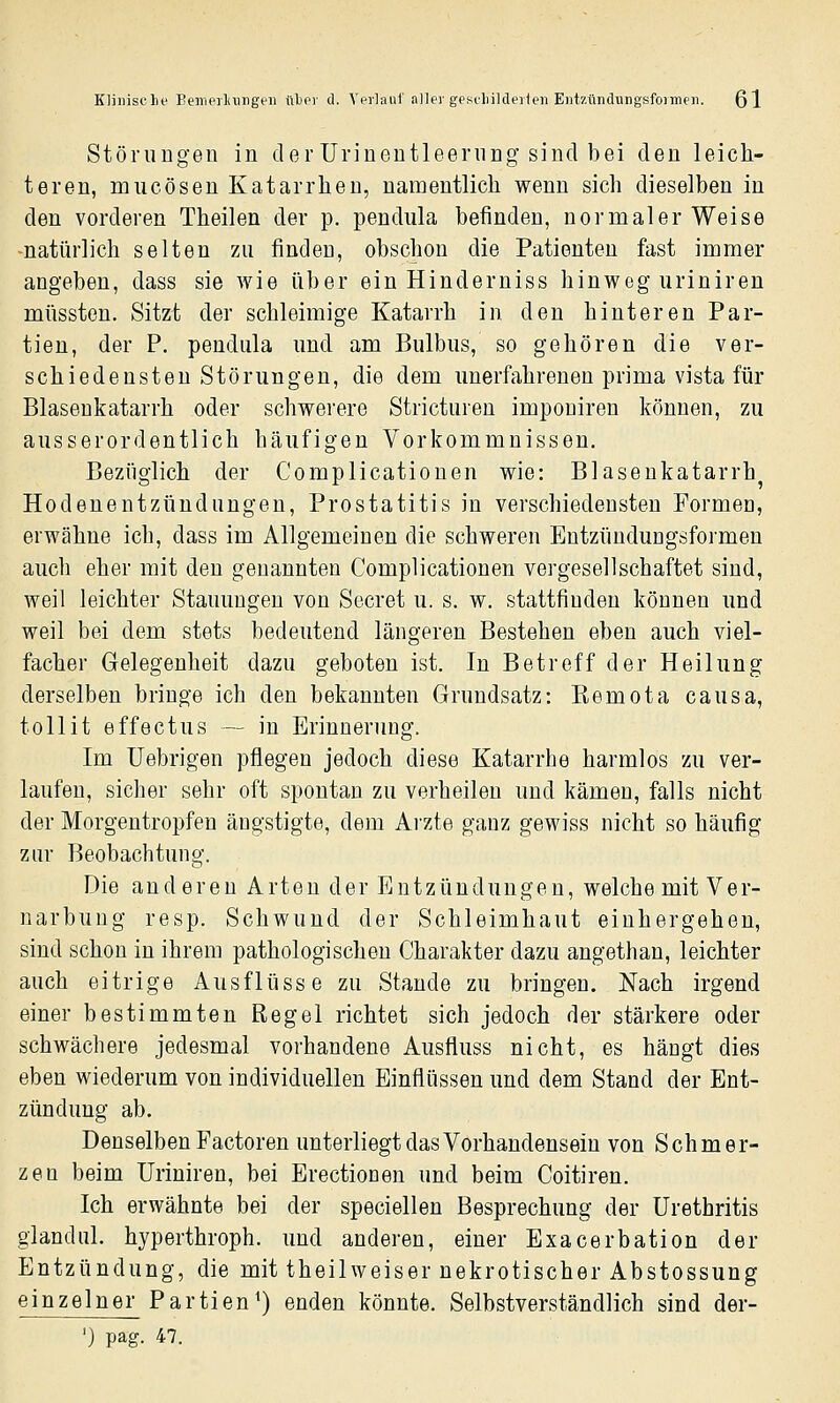 Klinische Bemerlaiiigeii i\hc\ d. Vprlaul'aller gescliildeiieii Entzündungsfoimeii. ßl Störungen in der ürinentleernng sind bei den leich- teren, miicösen Katarrhen, namentlich wenn sich dieselben in den vorderen Theilen der p. pendula befinden, normaler Weise natürlich selten zu finden, obschon die Patienten fast immer angeben, dass sie wie über ein Hinderniss hinweg urinireu müssteu. Sitzt der schleimige Katarrh in den hinteren Par- tien, der P. pendula und am Bulbus, so gehören die ver- schiedensten Störungen, die dem unerfahrenen prima vista für Blaseukatarrh oder schwerere Stricturen imponiren können, zu ausserordentlich häufigen Vorkommnissen. Bezüglich der Complicationen wie: Blaseukatarrh^ Hodenentzündungeu, Prostatitis in verschiedensten Formen, erwähne ich, dass im Allgemeinen die schweren Entzündungsformen auch eher mit den genannten Complicationen vergesellschaftet sind, weil leichter Stauungen von Secret u. s. w. stattfinden können und weil bei dem stets bedeutend längeren Bestehen eben auch viel- facher Gelegenheit dazu geboten ist. In Betreff der Heilung derselben bringe ich den bekannten Grundsatz: Eemota causa, tollit effectus — in Erinnerung. Im Uebrigen pflegen jedoch diese Katarrhe harmlos zu ver- laufen, sicher sehr oft spontan zu verheilen und kämen, falls nicht der Morgentropfen ängstigte, dem Arzte ganz gewiss nicht so häufig zur Beobachtung. Die anderen Arten der Entzündungen, welche mit Ver- narbuug resp. Schwund der Schleimhaut einhergehen, sind schon in ihrem pathologischen Charakter dazu angethan, leichter auch eitrige Ausflüsse zu Stande zu bringen. Nach irgend einer bestimmten Regel richtet sich jedoch der stärkere oder schwächere jedesmal vorhandene Ausfliuss nicht, es hängt dies eben wiederum von individuellen Einflüssen und dem Stand der Ent- zündung ab. Denselben Factoren unterliegt das Vorhandensein von Schmer- zen beim üriniren, bei Erectionen und beim Coitiren. Ich erwähnte bei der speciellen Besprechung der Urethritis glandiü. hyperthroph. und anderen, einer Exacerbation der Entzündung, die mit theilweiser nekrotischer Abstossung einzelner Partien^) enden könnte. Selbstverständlich sind der- ') pag. 47.