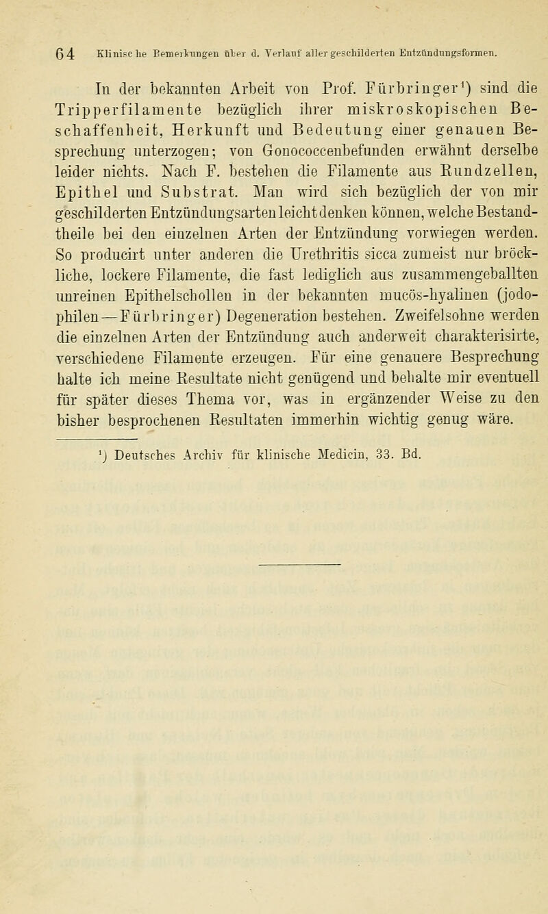 ß4 Klini?;clie Bf-mf-iliingen iSlnr d. Yt-rlaTif aller gf-sclnlderten EntzündiingsformPTi. lu der bekauuteu Arbeit vou Prof. Fürbringer') sind die Tripperfilamente bezüglich ihrer miskroskopischen Be- schaffenheit, Herkunft und Bedeutung einer genauen Be- sprechung unterzogen; von Gonococcenbefunden erwähnt derselbe leider nichts. Nach T. beistehen die Filamente aus Kundzellen, Epithel und Substrat. Man wird sich bezüglich der von mir geschilderten Entzündungsarten leicht denken können, welche Bestand- theile bei den einzelneu Arten der Entzündung vorwiegen werden. So producirt unter anderen die Urethritis sicca zumeist nur bröck- liche, lockere Filamente, die fast lediglich aus zusammengeballten unreinen Epitlielschollen in der bekannten mucös-hyalinen (jodo- philen — Fürbring er) Degeneration bestehen. Zweifelsohne werden die einzelnen Arten der Entzündung auch anderweit charakterisirte, verschiedene Filamente erzeugen. Für eine genauere Besprechung halte ich meine Kesultate nicht genügend und behalte mir eventuell für später dieses Thema vor, was in ergänzender Weise zu den bisher besprochenen Kesultaten immerhin wichtig genug wäre. 'j Deutsches Archiv für klinische Medicin, 33. Bd.