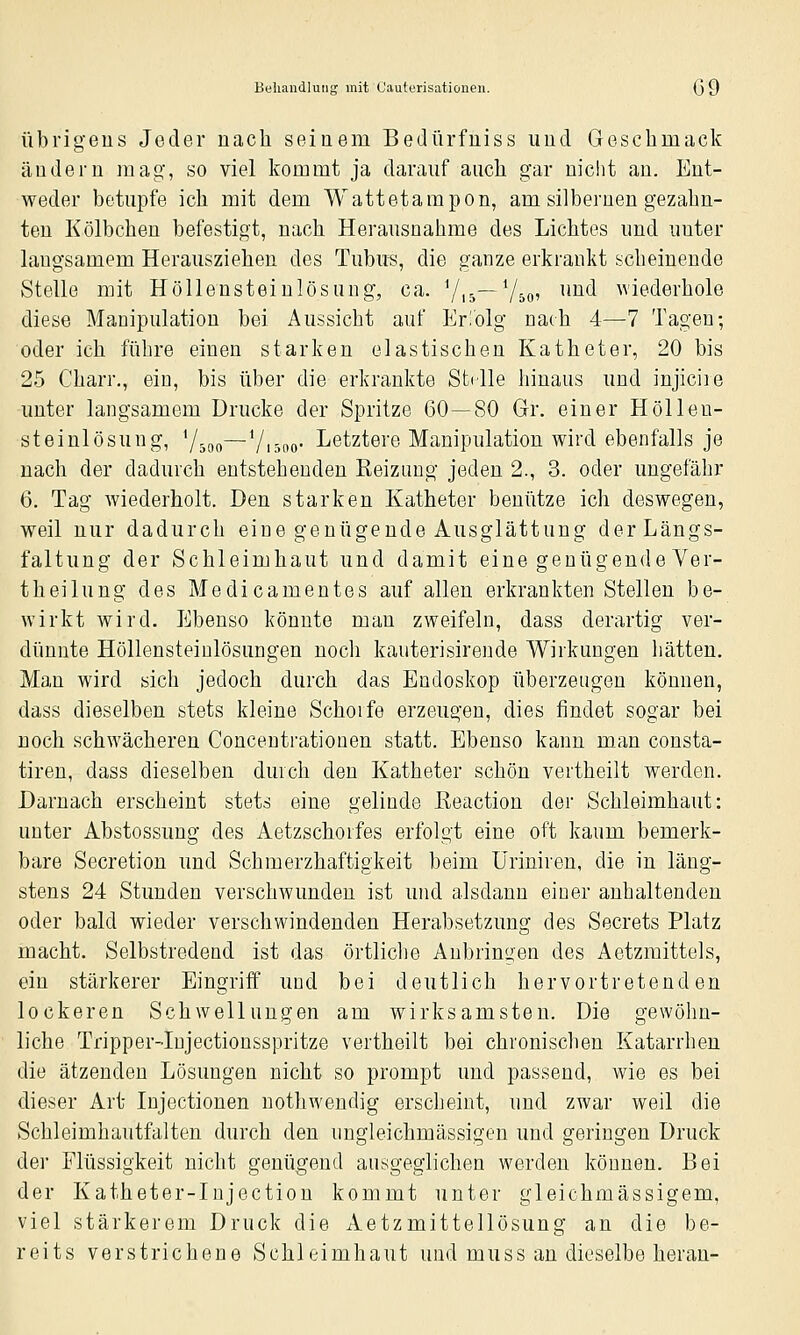Behandlung mit Cauterisationen. GQ Übrigens Jeder nach seinem Bedürfniss und Gesclimack ändern mag, so viel kommt ja darauf auch gar nicht au. Ent- weder betupfe ich mit dem Wattetampon, am silbernen gezahn- ten Kölbchen befestigt, nach Herausnahme des Lichtes und unter laugsamem Herausziehen des Tubu«, die ganze erkrankt scheinende Stelle mit Höllensteinlösung, ca. Vi5~V50' ^^^^ wiederhole diese Manipulation bei Aussicht auf Erlolg nach 4—7 Tagen-, oder ich führe einen starken elastischen Katheter, 20 bis 25 Charr., ein, bis über die erkrankte Stelle hinaus und injicire unter langsamem Drucke der Spritze 60—80 Gr. einer Höllen- steinlösung, Y-go—Vi5oo- Letztere Manipulation wird ebenfalls je nach der dadurch entstehenden Reizimg jeden 2., 3. oder ungefähr 6. Tag wiederholt. Den starken Katheter benütze ich deswegen, weil nur dadurch eine genügende Ausglättung der Längs- faltung der Schleimhaut und damit eine genügende Ver- t hei hing des Medicamentes auf allen erkrankten Stellen be- wirkt wird. Ebenso könnte man zweifeln, dass derartig ver- dünnte Höllensteinlösungen noch kauterisirende Wirkungen hätten. Man wird sich jedoch durch das Endoskop überzeugen können, dass dieselben stets kleine Schorfe erzeugen, dies findet sogar bei noch schwächeren Conceutrationen statt. Ebenso kann man consta- tiren, dass dieselben durch den Katheter schön vertheilt werden. Darnach erscheint stets eine gelinde ßeaction der Schleimhaut: unter Abstossung des Aetzschorfes erfolgt eine oft kaum bemerk- bare Secretion und Schmerzhaftigkeit beim Üriniren, die in läng- stens 24 Stunden verschwunden ist und alsdann einer anhaltenden oder bald wieder verschwindenden Herabsetzung des Secrets Platz macht. Selbstredend ist das örtliche Anbringen des Aetzmittels, ein stärkerer Eingriff und bei deutlich hervortretenden lockeren Schwellungen am wirksamsten. Die gewöhn- liche Tripper-Iujectionsspritze vertheilt bei chronischen Katarrhen die ätzenden Lösungen nicht so prompt und passend, wie es bei dieser Art Injectionen nothwendig erscheint, und zwar weil die Schleimhautfalten durch den ungleichmässigen und geringen Druck der Flüssigkeit nicht genügend ausgeglichen werden können. Bei der Katheter-Injection kommt unter gleichmässigem, viel stärkerem Druck die Aetzmittellösung an die be- reits verstrichene Schleimhaut und muss an dieselbe heran-