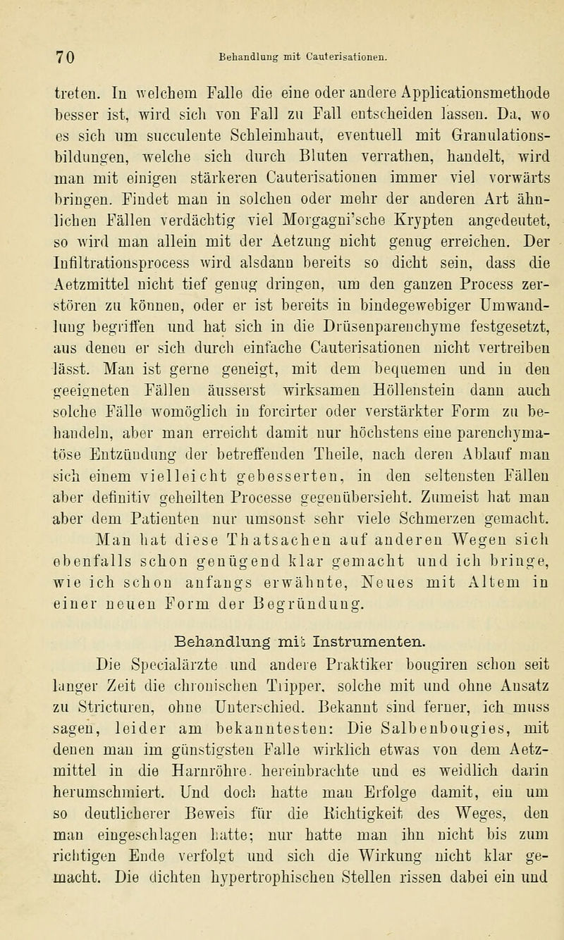 treten. Iü Avelchem Falle die eine oder andere Applicationsmethode besser ist, wird sich von Fall zu Fall entscheiden lassen. Da, wo es sich nm sncculente Schleimhaut, eventuell mit Granulations- biklunoeu, welche sich durch Bluten verrathen, handelt, wird man mit einigen stärkeren Cauterisationen immer viel vorwärts bringen. Findet man in solchen oder mehr der anderen Art ähn- lichen Fällen verdächtig viel Moigagni'sche Krypten angedeutet, so Avird man allein mit der Aetzung nicht genug erreichen. Der Infiltrationsprocess wird alsdann bereits so dicht sein, dass die Aetzmittel nicht tief genug dringen, um den ganzen Process zer- stören zu können, oder er ist bereits in bindegewebiger Umwand- lung begriifen und hat sich in die Drüsenparenchyme festgesetzt, aus denen er sich durch einfache Cauterisationen nicht vertreiben lässt. Man ist gerne geneigt, mit dem bequemen und in den geeigneten Fällen äusserst wirksamen Höllenstein dann auch solche Fälle womöglich in forcirter oder verstärkter Form zu be- handeln, aber man erreicht damit nur höchstens eine parenchyma- töse Entzündung der betrefienden Theile, nach deren xAblauf man sich einem vielleicht gebesserten, in den seltensten Fällen aber definitiv geheilten Processe gegen übersieht. Zumeist hat man aber dem Patienten nur umsonst sehr viele Schmerzen gemacht. Man hat diese Thatsachen auf anderen Wegen sich ebenfalls schon genügend klar gemacht und ich bringe, wie ich schon anfangs erwähnte, Neues mit Altem in einer neuen Form der Begründung. Behandlung mi': Instrumenten. Die Specialärzte und andere Piaktiker bougiren schon seit langer Zeit die chionischen Tiipper. solche mit und ohne Ausatz zu Stricturen, ohne Unterschied. Bekannt sind ferner, ich muss sagen, leider am bekanntesten: Die Salbenbougies, mit denen man im günstigsten Falle wirklich etwas von dem Aetz- mittel in die Harnröhre, hereinbrachte und es weidlich darin herumschmiert. Und doch hatte man Erfolge damit, ein um so deutlicherer Beweis für die Kichtigkeit des Weges, den man eingeschlagen hatte; nur hatte man ihn nicht bis zum richtigen Ende verfolgt und sich die Wirkung nicht klar ge- macht. Die dichten hypertrophischen Stellen rissen dabei ein und