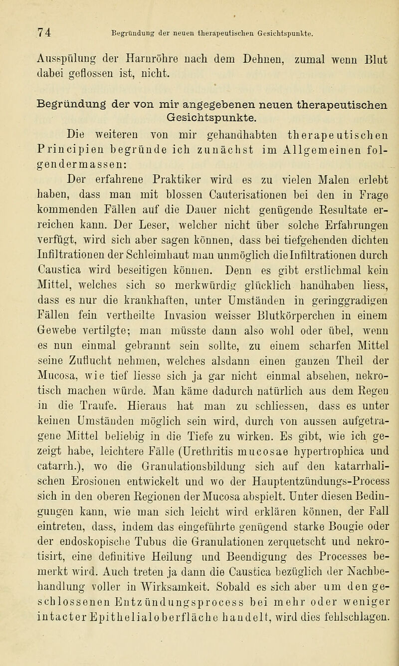 Ausspülung der Harnröhre nach dem Dehnen, zumal wenn Blut dabei geflossen ist, nicht. Begründung der von mir angegebenen neuen therapeutischen Gesichtspunkte. Die weiteren von mir gehandhabten therapeutischen Priucipieu begründe ich zunächst im Allgemeinen fol- gendermassen: Der erfahrene Praktiker wird es zu vielen Malen erlebt haben, dass man mit blossen Cauterisationen bei den in Frage kommenden Fällen auf die Dauer nicht genügende Kesultate er- reichen kann. Der Leser, welcher nicht über solche Erfalirimgen verfügt, wird sich aber sagen können, dass bei tiefgehenden dichten Infiltrationen der Schleimhaut mau unmöglich die Infiltrationen durch Caiistica wird beseitigen können. Denn es gibt erstlichmal kein Mittel, welches sich so merkwürdig glücklich handhaben liess, dass es nur die krankhaften, unter Umständen in geringgradigen Fällen fein vertheilte Invasion weisser Blutkörperchen in einem Gewebe vertilgte; man müsste dann also wohl oder übel, wenn es nun einmal gebrannt sein sollte, zu einem scharfen Mittel seine Zuflucht nehmen, welches alsdann einen ganzen Theil der Mucosa, wie tief Hesse sich ja gar nicht einmal absehen, nekro- tisch machen würde. Man käme dadurch natürlich aus dem Eegeu in die Traufe. Hieraus hat man zu schliessen, dass es unter keinen Umständen möglich sein wird, durch von aussen aufgetra- gene Mittel beliebig in die Tiefe zu wirken. Es gibt, wie ich ge- zeigt habe, leichtere Fälle (Urethritis mucosae hypertrophica und catarrh.), wo die Granulationsbildung sich auf den katarrhali- schen Erosionen entwickelt und wo der Hauptentzündungs-Process sich in den oberen Regionen der Mucosa abspielt. Unter diesen Bedin- gungen kann, wie man sich leicht wird erklären können, der Fall eintreten, dass, indem das eingeführte genügend starke Boiigie oder der endoskopisclie Tubus die Granulationen zerquetscht und nekro- tisirt, eine definitive Heilung und Beendigung des Processes be- merkt wird. Auch treten ja dann die Caustica bezüglich der Nachbe- handlung voller in Wirksamkeit. Sobald es sich aber um den ge- schlossenen Eutz ündungsprocess bei mehr oder weniger intacter Epithelialoberfläche handelt, Avird dies fehlschlagen.
