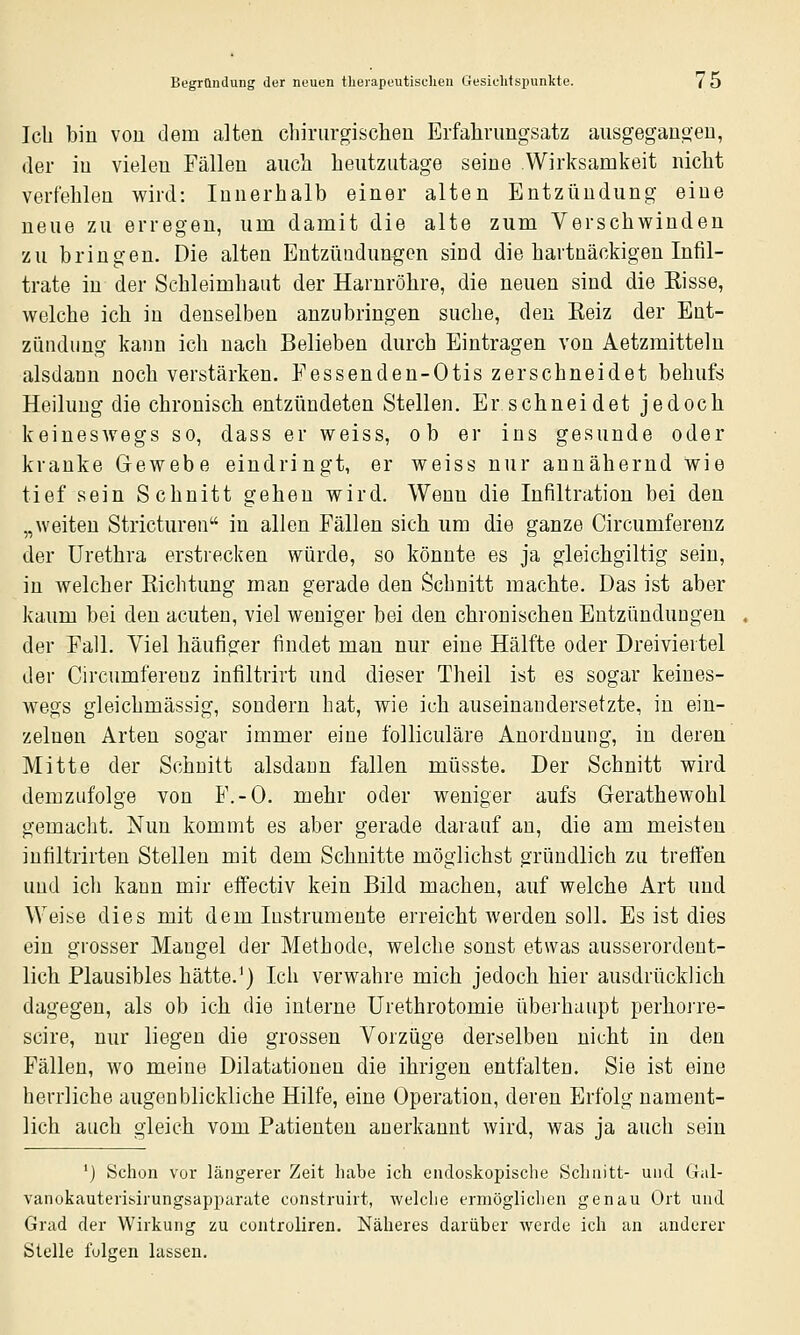 Ich bin von dem alten cliirurgischen Erfahrimgsatz ausgegangen, der in vielen Fällen aucli heutzutage seine Wirksamkeit nicht verfehlen wird: Innerhalb einer alten Entzündung eine neue zu erregen, um damit die alte zum Verschwinden zu bringen. Die alten Entzündungen sind die hartnäckigen Infil- trate in der Schleimhaut der Harnröhre, die neuen sind die Eisse, welche ich in denselben anzubringen suche, den Eeiz der Ent- zündung kann ich nach Belieben durch Eintragen von Aetzmittelu alsdann noch verstärken. Fessenden-Otis zerschneidet behufs Heilung die chronisch entzündeten Stellen. Er schneidet jedoch keineswegs so, dass er weiss, ob er ins gesunde oder kranke Gewebe eindringt, er weiss nur annähernd wie tief sein Schnitt gehen wird. Wenn die Infiltration bei den „weiten Stricturen in allen Fällen sich um die ganze Circumferenz der Urethra erstrecken würde, so könnte es ja gleichgiltig sein, in welcher Eichtung man gerade den Schnitt machte. Das ist aber kaum bei den acuten, viel weniger bei den chronischen Entzündungen der Fall. Viel häufiger findet man nur eine Hälfte oder Dreiviertel der Circumferenz infiltrirt und dieser Theil ist es sogar keines- wegs gleichmässig, sondern hat, wie ich auseinandersetzte, in ein- zelnen Arten sogar immer eine folliculäre Anordnung, in deren Mitte der Schnitt alsdann fallen müsste. Der Schnitt wird demzufolge von F.-O. mehr oder weniger aufs Gerathewohl gemacht. Nun kommt es aber gerade darauf an, die am meisten infiltrirten Stellen mit dem Schnitte möglichst gründlich zu treffen und ich kann mir effectiv kein Bild machen, auf welche Art und Weise dies mit dem Instrumente erreicht werden soll. Es ist dies ein grosser Mangel der Methode, welche sonst etwas ausserordent- lich Plausibles hätte.^) Ich verwahre mich jedoch hier ausdrücklich dagegen, als ob ich die interne Urethrotomie überhaupt perhorre- scire, nur liegen die grossen Vorzüge derselben nicht in den Fällen, wo meine Dilatationen die ihrigen entfalten. Sie ist eine herrliche augenblickliche Hilfe, eine Operation, deren Erfolg nament- lich auch gleich vom Patienten anerkannt wird, was ja auch sein ') Schon vor längerer Zeit habe ich endoskopische Schnitt- und Gal- vanokauterisirungsapparute construirt, welche ermöglichen genau Ort und Grad der Wirkung zu controliren. Näheres darüber werde ich an anderer Stelle folgen lassen.