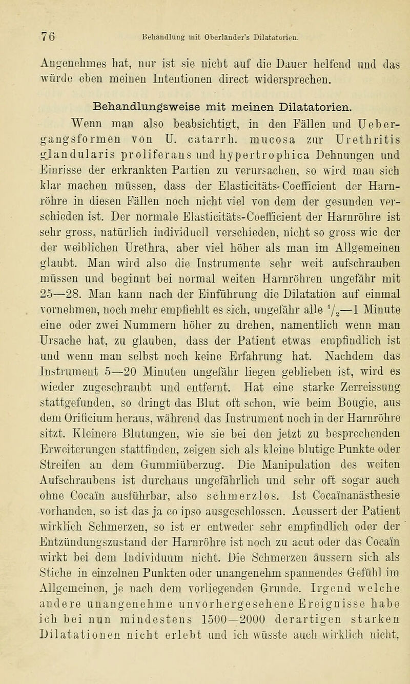 Au.uene'.hmes hat, nur ist .sie nicht auf die Dauer lielfeud und das würde eben meiueu luteutioneu direct widersprechen, Behandlungsweise mit meinen Dilatatorien. Wenn man also beabsichtipft, in den Fällen und Ueber- gangsformeu von U. catarrli. mucosa zur Üretliritis «Clandularis proliferans und liypertropbica Dehnungen und Einrisse der erkrankten Partien zu verursacben, so wird man sich klar machen müssen, dass der Elasticitäts-Coefficient der Harn- röhre in diesen Fällen noch nicht viel von dem der gesunden ver- schieden ist. Der normale Elasticitäts-Coefficient der Harnröhre ist sehr gross, natürlich individuell verschieden, nicht so gross wie der der weiblichen Urethra, aber viel höher als man im Allgemeinen glaubt. Man wird also die Instrumente sehr weit aufschrauben müssen und beginnt bei normal weiten Harnröhren ungefähr mit 25—28. Man kann nach der Einführung die Dilatation auf einmal vornehmen, noch mehr empfiehlt es sich, ungefähr alle */,—1 Minute eine oder zwei Nummern höher zu drehen, namentlich wenn man Ursache hat, zu glauben, dass der Patient etwas empfindlich ist und wenn man selbst noch keine Erfahrung hat. Xachdem das Instrument 5—20 Minuten ungefähr liegen geblieben ist, wird es wieder zugeschraubt und entfernt. Hat eine starke Zerreissung stattgefunden, so dringt das Blut oft schon, wie beim Bougie, aus dem Orificium heraus, während das Instrument noch in der Harnröhre sitzt. Kleinere Blutimgen, wie sie bei den jetzt zu besprechenden Erweiterungen stattfinden, zeigen sich als kleine blutige Pimkte oder Streifen an dem Gummiüberzug. Die Manipulation des weiten Aufschraubens ist durchaus ungefährlich und sehr oft sogar auch ohne Cocain ausführbar, also schmerzlos. Ist Cocainauästhesie vorhanden, so ist das ja eo ipso ausgeschlossen. Aeussert der Patient wirklich Schmerzen, so ist er entweder sehr empfindlich oder der Entzünduugszustand der Harnröhre ist noch zu acut oder das Cocain wirkt bei dem Individuum nicht. Die Schmerzen äussern sich als Stiche in einzelneu Punkten oder unangenehm spannendes Gefühl im Allgemeinen, je nach dem vorliegenden Grimde. Irgend welche andere unangenehme unvorhergesehene Ereignisse habe ich bei nun mindestens 1500—2000 derartigen starken Dilatationen nicht erlebt und ich wüsste auch wirklich nicht.