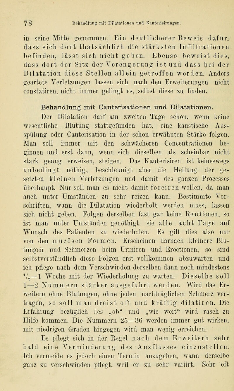 in seine Mitte genommen. p]in deutlicherer Beweis dafür, dass sich dort thatsächlich die stärksten Infiltrationen befinden, lässt sich nicht geben. Ebenso beweist dies, dass dort der Sitz der Verengerung ist und dass bei der Dilatation diese Stellen allein getroffen werden. Anders geartete Verletzungen lassen sich nach den Erweiterungen nicht constatiren, nicht immer gelingt es, selbst diese zu finden. Behandlung mit Cauterisationen und Dilatationen. Der Dilatation darf am zweiten Tage ?chon, wenn keine wesentliche Blutung stattgefunden hat, eine kaustische Aus- spülung oder Cauterisation in der schon erwähnten Stärke folgen. Man soll immer mit den schwächeren Concentrationen be- ginnen und erst dann, wenn sich dieselben als scheinbar nicht stark genug erweisen, steigen. Das Kauterisiren ist keineswegs unbedingt nöthig, beschleunigt aber die Heilung der ge- setzten kleinen Verletzungen und damit des ganzen Processes überhaupt. Nur soll man es nicht damit forciren wollen, da man auch unter Umständen zu sehr reizen kann. Bestimmte Vor- schriften, wann die Dilatation wiederholt werden muss, lassen sich nicht geben. Folgen derselben fast gar keine Keactionen, so ist man unter Umständen genöthigt, sie alle acht Tage auf Wunsch des Patienten zu wiederholen. Es gilt dies also nur von den mucösen Formen. Erscheinen darnach kleinere Blu- tungen und Schmerzen beim Uriniren und Erectionen, so sind selbstverständlich diese Folgen erst vollkommen abzuwarten und ich pflege nach dem Verschwinden derselben dann noch mindestens Vo—1 Woche mit der Wiederholung zu warten. Dieselbe soll 1—2 Nummern stärker ausgeführt werden. Wird das Er- weitern ohne Blutungen, ohne jeden naclifraglichen Schmerz ver- tragen, so soll man dreist oft und kräftig dilatiren. Die Erfahrung bezüglich des „ob und „wie weit wird rasch zu Hilfe kommen. Die Nummern 25—36 werden immer gut wirken, mit niedrigen Graden hingegen wird man wenig erreichen. Es pflegt sich in der Eegel nach dem Erweitern sehr bald eine Verminderung des Ausflusses einzustellen. Ich vermeide es jedoch einen Termin anzugeben, wann derselbe ganz zu verschwinden pflegt, weil er zu sehr variirt. Sehr oft