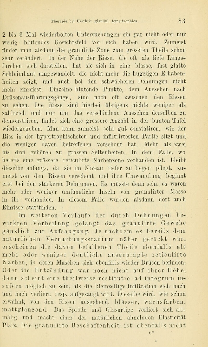 2 bis 3 Mal wiederholten Untersuchimgen ein gar nicht oder nur wenio- blntendes Gesichtsfeld vor sich haben wird. Ziinieist findet man alsdann die granulirte Zone zum grössten Theile schon sehr verändert. In der Nähe der Bisse, die oft als tiefe Längs- fnrchen sich darstellen, hat sie sich in eine blasse, fast glatte Schleimhaut umgewandelt, die nicht mehr die hügeligen Erhaben- heiten zeigt, und auch bei den schwächeren Dehnungen nicht mehr einreisst. Einzelne blutende Punkte, dem Aussehen nach Drüsenausführungsgänge, sind noch oft zwischen den Kissen zu sehen. Die Bisse sind hierbei übrigens nichts weniger als zahlreich und nur um das verschiedene Aussehen derselben zu demonstriren, findet sich eine grössere Anzahl in der bunten Tafel wiedergegeben. Man kann zumeist sehr gut constatiren, wie der Kiss in der hypertrophischsten und infiltrirtesten Partie sitzt und die weniger davon betroffenen verschont hat. Mehr als zwei bis drei gehören zu grossen Seltenheiten. In dem Falle, wo bei'eits eine grössere reticulirte Narbenzone vorhanden ist, bleibt dieselbe anfangs, da sie im Niveau tiefer zu liegen pflegt, zu- meist von den Passen verschont und ihre Umwandlung beginnt erst bei den stärkeren Dehnungen. Es müsste denn sein, es waren mehr oder Aveniger umfängliche Inseln von granulirter Masse in ihr vorhanden. In diesem Falle würden alsdann dort auch Einrisse stattfinden. Im weiteren Verlaufe der durch Dehnungen be- wirkten Verheilung gelangt das granulirte Gewebe gänzlich zur Aufsaugung. Je nachdem es bereits dem natürlichen Vernarbungsstadium näher gerückt war, erscheinen die davon befallenen Theile ebenfalls als mehr oder weniger deutliche ausgeprägte reticulirte Narben, in deren Maschen sich ebenfalls wieder Drüsen befinden. Oder die Entzündung war noch nicht auf ihrer Höhe, dann sclieint eine theilweise restitutio ad integrum in- sofern möglich zu sein, als die kleinzellige Infiltration sich nach und nach verliert, resp, aufgesaugt wird. Dieselbe wird, wie schon erwähnt, von den Rissen ausgehend, blässer, wachsfarben. mattglänzend. Das Spröde und Glasartige verliert sich all- mälig und macht einer der natürlichen ähnelnden Elasticität Platz. Die granulirte Beschaffenheit ist ebenfalls nicht 6*