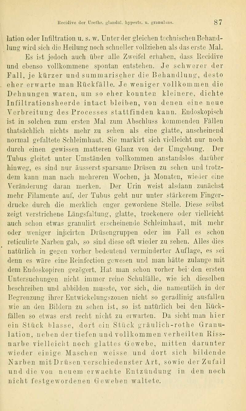 lation oder Infiltration u. s. w. Unter der gleichen techuischenBeliand- lung- wird sich die Heilung noch schneller vollziehen als das erste Mal. Es ist jedoch auch über alle Zweifel erhaben, dass ßecidive und ebenso vollkommene spontan entstehen. Je schwerer der Fall, je kürzer und summarischer die Behandlung, desto eher erwarte mau Eückfälle. Je weniger vollkommen die Dehnungen waren, um so eher konnten kleinere, dichte Infiltrationsheerde intact bleiben, von denen eine neue Verbreitung des Processes stattfinden kann. Endoskopisch ist in solchen zum ersten Mal zum Abschluss kommenden Fällen thatsächlich nichts mehr zu sehen als eine glatte, anscheinend normal gefaltete Schleimhaut. Sie markirt sich vielleicht nur noch durch einen gewissen matteren Glanz von der Umgebung. Der Tubus gleitet unter Umständen vollkommen anstandslos darüber hinweg, es sind nur äusserst sparsame Drüsen zu sehen und trotz- dem kann man nach mehreren Wochen, ja Monaten, wieiler eine Veränderung daran merken. Der Urin weist alsdann zunächst mehr Filamente auf, der Tubus geht nur unter stärkerem Finger- drucke durch die merklich enger gewordene Stelle. Diese selbst zeigt verstrichene Längsfaltung, glatte, trockenere oder vielleicht auch schon etwas granulirt erscheinende Schleimhaut, mit mehr oder weniger injicirten Drüsengruppen oder im Fall es schon reticulirte Narben gab, so sind diese oft wieder zu sehen. Alles dies natürlich in gegen vorher bedeutend verminderter Auflage, es sei denn es wäre eine Keinfection gewesen und man hätte zulange mit dem Endoskopiren gezögert. Hat man schon vorher bei-den ersten Untersuchungen nicht immer reine Schulfälle, wie ich dieselben beschreiben und abbilden musste, vor sich, die namentlich in der Begrenzung ihrer Entwickelungszonen nicht so geradlinig ausfallen wie an den Bildern zu sehen ist, so ist natürlich bei den Rück- fällen so etwas erst recht nicht zu erwarten. Da sieht man hier ein Stück blasse, dort ein Stück gräulich-rothe Granu- lation., neben der tiefen und vollkommen verheilten Riss- narbe vielleicht noch glattes Gewebe, mitten darunter wieder einige Maschen weisse und dort sich bildende Karben mitDrüsen verschiedenster Art, sowie der Zufall und die von neuem erwachte Entzündung in den noch nicht festgewordenen Geweben waltete.