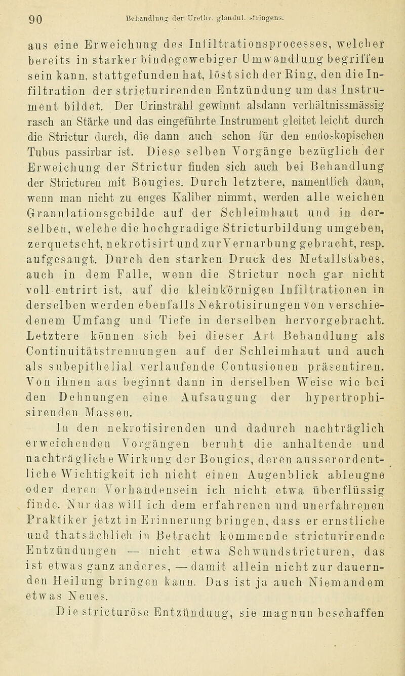 aus eine Erweichung des Infiltvationsprocesses, welcher bereits in starker bindegewebiger Umwandlung begriffen sein kann, stattgefunden hat, löst sich der Eing, den die In- filtration der stricturirenden Entzündung um das Instru- ment bildet. Der Urinstrahl gewinnt alsdann verhältnissmässig rasch an Stärke und das eingeführte Instrument gleitet leiclit durch die Strictur durch, die dann auch schon für den endoskopischen Tubus passirbar ist. Diese selben Vorgänge bezüglich der Erweichung der Strictur finden sich auch bei Behandlung der Stricturen mit Bougies. Durch letztere, namentlich dann, wenn man nicht zu enges Kaliber nimmt, werden alle weichen Granulationsgebilde auf der Schleimhaut und in der- selben, welche die hochgradige Stricturbildung umgeben, zerquetscht, nekrotisirt undzurVernarbung gebracht, resp. aufgesaugt. Durch den starken Druck des Metallstabes, auch in dem Falle, wenn die Strictur noch gar nicht voll entrirt ist, auf die kleinkörnigen Infiltrationen in derselben werden ebenfalls Nekrotisirungen von verschie- denem Umfang und Tiefe in derselben hervorgebracht. Letztere können sich bei dieser Art Behandlung als Continuitätstrennungen auf der Schleimhaut und auch als subepithelial verlaufende Coutusionen präsentiren. Von ihnen aus beginnt dann in derselben Weise wie bei den Dehnungen eine Aufsaugung der hypertrophi- sirenden Massen. In den nekrotisirenden und dadurch nachträglich erweichenden Vorgängen beruht die anhaltende und nachträglich e Wirkung der Bougies, deren ausserordent- liche Wichtigkeit ich nicht einen Augenblick ableugne oder deren Vorhandensein ich nicht etwa überflüssig finde. Nur das will ich dem erfahrenen und unerfahrenen Praktiker jetzt in Erinnerung bringen, dass er ernstliche und thatsächlich in Betracht kommende stricturirende Entzündungen — nicht etwa Sehwundstricturen, das ist etwas ganz anderes, — damit allein nicht zur dauern- den Heilung bringen kann. Das ist ja auch Niemandem etwas Neues. Die stricturöse Entzündung, sie mag nun beschaffen