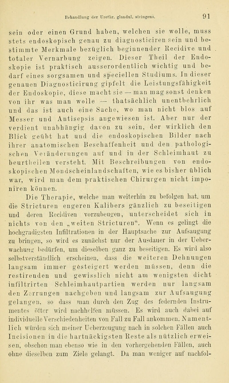 sein oder einen Grund haben, welchen sie wolle, miiss stets endoskopisch o-enau zu diagnosticiren sein und be- stimnite Merkmale bezüglich beginnender Recidive und totaler Yernarbung zeigen. Dieser Tbeil der Endo- skopie ist praktisch ausserordentlich wichtig und be- darf eines sorgsamen und speciellen Studiums. In dieser genauen Diagnosticirung gipfelt die Leistungsfähigkeit der Endoskopie, diese macht sie — man mag sonst denken von ihr was man wolle — thatsächlich unentbehrlich und das ist auch eine Sache, wo man nicht blos auf Messer und Antisepsis angewiesen ist. Aber nur der verdient unabhängig davon zu sein, der wirklich den Blick geübt hat und die endoskopischen Bilder nach ihrer anatomischen Beschaffenheit und den patbologi- scben Vei änderungen auf und in der Schleimhaut zu beurtlieilen versteht. Mit Beschreibungen von endo- skopischen Mondscheinlandschaften, wie es bisher üblich war, wird man dem praktischen Chirurgen nicht impo- niren können. Die Therapie, welche man weiterbin zu befolgen hat, um die Stricturen engeren Kalibers gänzlich zu beseitigen und deren Kecidiven vorzubeugen, unterscheidet sich in nichts von den „weiten Stricturen. Wenn es gelingt die hochgradigsten Infiltrationen in der Hauptsache zur Aufsaugimg zu bringen, so wird es zunäclist nur der Ausdauer in der Ueber- wachmm- bedürfen, um dieselben ganz zu beseitigen. Es wird also selbbtverstäudlich erscheinen, dass die weiteren Dehnungen langsam immer gösteigert werden müssen, denn die restirenden und gewisslich nicht am wenigsten dicht infiltrirten Schleimhautpartien werden nur langsam den Zerrungen nachgeben und langsam zur Aufsaugung gelangen, so dass man durch den Zug des federnden Instru- mentes öfter wird nachhelfen müssen. Es wird auch dabei auf individuelle Verschiedenheiten von Fall zu Fall ankommen. Nament- lich würden sich meiner üeberzeugung nach in solchen Fällen auch Incisionen in die hartnäckigsten Reste als nützlich erwei- sen, obschon man ebenso wie in den vorhergehenden Fällen, auch ohne dieselben zum Ziele gelangt. Da man weniger auf nachfol-