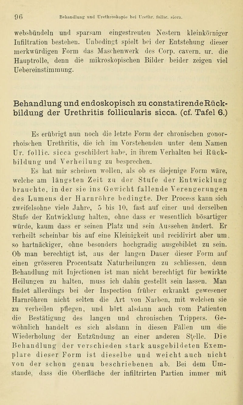 websbündeln und sparsam eingestreuten Nestern kleinkörniger Infiltration bestehen, unbedingt spielt bei der Entstehung dieser merkwürdigen Eorm das Maschenwerk des Corp. cavern. ur. die Hauptrolle, denn die mikroskopischen Bilder beider zeigen viel Uebereinstimmung. Behandlung und endoskopisch zu constatirende Rück- bildung der Urethritis follicularis sicca, (cf. Tafel 6.) Es erübrigt nun noch die letzte Form der chronischen gonor- rhoischen Urethritis, die ich im Vorstehenden unter dem Namen ür. follic. sicca geschildert habe, in ihrem Verhalten bei Rück- bildung und Verheilung zu besprechen. Es hat mir scheinen wollen, als ob es diejenige Form wäre, welche am längsten Zeit zu der Stufe der Entwicklung brauchte, in der sie ins Gewicht fallende Verengerungen des Lumens der Harnröhre bedingte. Der Process kann sich zweifelsohne viele Jahre, 5 bis 10, fast auf einer und derselben Stufe der Entwicklung halten, ohne dass er wesentlich bösartiger würde, kaum dass er seinen Platz und sein Aussehen ändert. Er verheilt scheinbar bis auf eine Kleinigkeit imd recidivirt aber um. so hartnäckiger, ohne besonders hochgradig ausgebildet zu sein. Ob man berechtigt ist, aus der langen Dauer dieser Form auf einen grösseren Procentsatz Naturheilungen zu schliessen. denn Behandlung mit Injectionen ist man nicht berechtigt für bewirkte Heilungen zu halten, muss ich dahin gestellt sein lassen. Man findet allerdings bei der Inspection früher erkrankt gewesener Harnröhren nicht selten die Art von Narben, mit welchen sie zu verheilen pflegen, und hört alsdann auch vom Patienten die Bestätigung des langen und chronischen Trippers. Ge- wöhnlich handelt es sich alsdann in diesen Fällen um die Wiederholung der Entzündung an einer anderen Sljelle. Die Behandlung der verschieden stark ausgebildeten Exem- plare dieser Form ist dieselbe und weicht auch nicht von der schon genau beschriebenen ab. Bei dem üm- staude, dass die Oberfläche der infiltrirten Partien immer mit