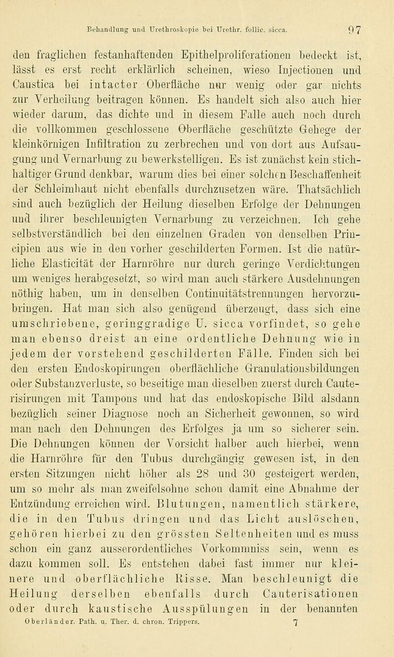 den fragiiclien festanhaftenden Epithelpi'oliforationen bedeckt ist, lässt es ei'st reclit erklärlich scheinen, wieso Injectiouen und Caustica bei intacter Oberfläche nur wenig oder gar nichts zur Verheilung beitragen können. Es handelt sich also auch hier Avieder darum, das dichte und in diesem Falle auch noch durch die vollkommen geschlossene Oberfläche geschützte Gehege der kleinkörnigen Infiltration zu zerbrechen nnd von dort aus Aufsau- gung und Yernarbung zu bewerkstelligen. Es ist zunächst kein stich- haltiger Grund denkbar, warum dies bei einer solchen Beschaffenheit der Schleimhaut nicht ebenfalls durchzusetzen wäre. Thatsächlich sind auch bezüglich der Heilung dieselben Erfolge der Dehnungen und ihrer beschleunigten Yernarbung zu verzeichnen. Ich gehe selbstverständlich bei den einzelnen Graden von denselben Prin- cipien aus wie in den vorher geschilderten Formen. Ist die natür- liche Elasticität der Harnröhre nur durch geringe Verdiclitungen um weniges herabgesetzt, so wird man auch stärkere Ausdehnungen nöthig haben, um in denselben Continuitätstrennungen hervorzu- bringen. Hat man sich also genügend überzeugt, dass sich eine umschriebene, geringgradige U. sicca vorfindet, so gehe man ebenso dreist an eine ordentliche Dehnung wie in jedem der vorstehend geschilderten Fälle. Finden sich bei den ersten Eudoskopiruugen oberflächliche Granulationsbildungen oder Substauzverluste, so beseitige man dieselben zuerst durch Caute- risirungen mit Tampons und hat das endoskopische Bild alsdann bezüglich seiner Diagnose noch an Sicherheit gewonnen, so wird man nach den Dehnungen des Erfolges ja um so sicherer sein. Die Dehnungen können der Vorsicht halber auch hierbei, wenn die Harnröhre für den Tubus durchgängig gewesen ist, in den ersten Sitzungen nicht höher als 28 und 30 gesteigert werden, um so mehr als man zweifelsohne schon damit eine Abnahme der Entzündung erreichen wird. Blutungen, namentlich stärkere, die in den Tubus dringen und das Licht auslöschen, gehören hierbei zu den grössten Seltenheiten und es muss schon ein ganz ausserordentliches Vorkommniss sein, wenn es dazu kommen soll. Es entstehen dabei fast immer nur kl ei- nere und oberflächliche Risse. Man beschleunigt die Heilung derselben ebenfalls durch Cauterisationen oder durch kaustische Ausspülungen in der benannten Oberländer. Patb. u. Ther. d. chron. Trippers. 7