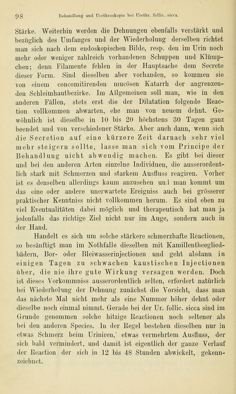 Stärke. Weiterhin werden die Dehnungen ebenfalls verstärkt und bezüglich des Umfanges und der Wiederholung derselben richtet man sich nach dem endoskopischen Bilde, resp. den im Urin noch mehr oder weniger zahlreich vorhandenen Schuppen und Klümp- chen; denn Filamente fehlen in der Hauptsache dem Secrete dieser Form. Sind dieselben aber vorhanden, so koipmen sie von einem concomitirenden mucösen Katarrh der angrenzen- den Schleimhautbezirke. Im Allgemeinen soll man, wie in den aaderen Fällen, stets erst die der Dilatation folgende Reac- tion vollkommen abwarten, ehe man von neuem dehnt. Ge- wöhnlich ist dieselbe in 10 bis 20 höchstens 30 Tagen ganz beendet und von verschiedener Stärke. Aber auch dann, wenn sich die Secretion auf eine kürzere Zeit darnach sehr viel mehr steigern sollte, lasse man sich vom Principe der Behandlung nicht abwendig machen. Es gibt bei dieser und bei den anderen Arten einzelne Individuen, die ausserordent- lich stark mit Schmerzen und starkem Ausfiuss reagiren. Vorher ist es denselben allerdings kaum anzusehen und man kommt um das eine oder andere unerwartete Ereiguiss auch bei grösserer praktischer Kenntniss nicht vollkommen herum. Es sind eben zu viel Eventualitäten dabei möglich und therapeutisch hat man ja jedenfalls das richtige Ziel nicht nur im Auge, sondern auch in der Hand. Handelt es sich um solche stärkere schmerzhafte Reactionen, so besänftigt man im Nothfalle dieselben mit Kamillentheeglied- bädern, Bor- oder Bleiwasserinjectionen und geht alsdann in einigen Tagen zu schwachen kaustischen Injectionen über, die nie ihre gute Wirkung versagen werden. Doch ist dieses Vorkommniss ausserordentlich selten, erfordert natürlich bei Wiederholung der Dehnung zunächst die Vorsicht, dass man das nächste Mal nicht mehr als eine Nummer höher dehnt oder dieselbe noch einmal nimmt. Gerade bei der Ur. follic. sicca sind im Grunde genommen solche hitzige Reactionen noch seltener als bei den anderen Species. In der Regel bestehen dieselben nur in etwas Schmerz beim Uriniren,' etwas vermehrtem Ausfiuss, der sich bald vermindert, und damit ist eigentlich der ganze Verlauf der Reaction der sich in 12 bis 48 Stunden abwickelt, gekenn- zeichnet.