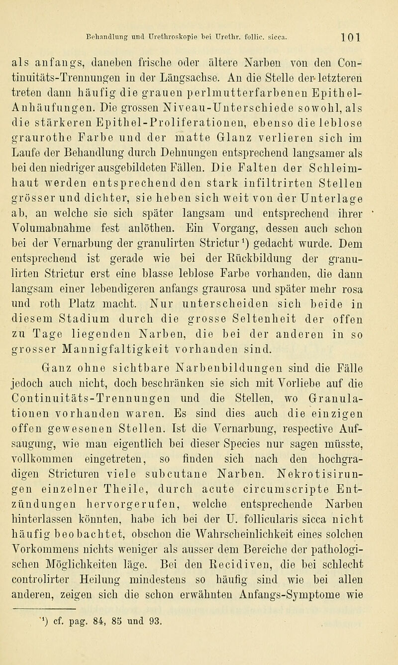 als anfangs, daneben frische oder ältere Narben von den Con- tinuitäts-Trenmmgen in der Längsachse. An die Stelle der- letzteren treten dann häufig die grauen perlmutterfarbenen Epithel- Anhäufungen. Die grossen Niveau-Unterschiede sowohl, als die stärkeren Epithel-Proliferationeu, ebenso die leblose graurothe Farbe und der matte Glanz verlieren sich im Laufe der Behandlung durch Dehnungen entsprechend langsamer als bei den niedriger ausgebildeten Fällen. Die Falten der Schleim- haut werden entsprechend den stark infiltrirten Stellen grösser und dichter, sie heben sich weit von der Unterlage ab, au welche sie sich später langsam und entsprechend ihrer Volumabnahme fest anlöthen. Ein Vorgang, dessen auch schon bei der Vernarbung der granulirten Strictur ^) gedacht wurde. Dem entsprechend ist gerade wie bei der Kückbildung der granu- lirten Strictur erst eine blasse leblose Farbe vorhanden, die dann langsam einer lebendigeren anfangs graurosa und später mehr rosa und roth Platz macht. Nur unterscheiden sich beide in diesem Stadium durch die grosse Seltenheit der offen zu Tage liegenden Narben, die bei der anderen in so grosser Mannigfaltigkeit vorhanden sind. Ganz ohne sichtbare Narbenbildungen sind die Fälle jedoch auch nicht, doch beschränken sie sich mit Vorliebe auf die Contiuuitäts-Trennuugen und die Stellen, wo Granula- tionen vorhanden waren. Es sind dies auch die einzigen offen gewesenen Stellen. Ist die Vernarbung, respective Auf- saugung, wie man eigentlich bei dieser Species nur sagen müsste, vollkommen eingetreten, so finden sich nach den hochgra- digen Stricturen viele subcutane Narben. Nekrotisirun- gen einzelner Theile, durch acute circumscripte Ent- zündungen hervorgerufen, welche entsprechende Narben hinterlassen könnten, habe ich bei der U, follicularis sicca nicht häufig beobachtet, obschon die Wahrscheinlichkeit eines solchen Vorkommens nichts weniger als ausser dem Bereiche der pathologi- schen Möglichkeiten läge. Bei den Eecidiveu, die bei schlecht controlirter Heilung mindestens so häufig sind wie bei allen anderen, zeigen sich die schon erwähnten Anfangs-Symptome wie ') cf. pag. 84, 85 und 93.