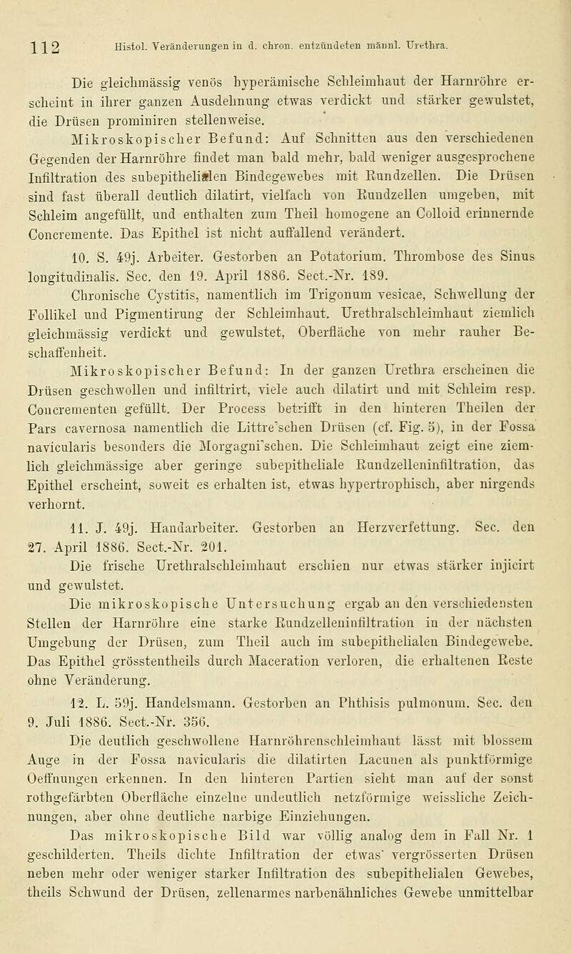 Die gleiclimässig venös hyperämische Schleimhaut der Harnröhre er- scheint in ihrer ganzen Ausdehnung etwas verdickt und stärker gewulstet, die Drüsen prominiren stellenweise. Mikroskopischer Befund: Auf Schnitten aus den Verschiedenen Gegenden der Harnröhre findet man bald mehr, bald weniger ausgesprochene Infiltration des subepithelifflen Bindegewebes mit Rundzellen. Die Drüsen sind fast überall deutlich dilatirt, vielfach von Euudzellen umgeben, mit Schleim angefüllt, und enthalten zum Theil homogene an Colloid erinnernde Concremente. Das Epithel ist nicht auffallend verändert. 10. S. 49j. Arbeiter. Gestorben an Potatorium. Thrombose des Sinus longitudinalis. See. den 19. April 1886. Sect.-Nr. 189. Chronische Cystitis, namentlich im Trigonum vesicae, Schwellung der Follikel und Pigmentirung der Schleimhaut. Urethralschleimhaut ziemlich gleichmässig verdickt und gewulstet, Oberfläche von mehr rauher Be- schaffenheit. Mikroskopischer Befund: In der ganzen Urethra erscheinen die Drüsen geschwollen und infiltrirt, viele auch dilatirt und mit Schleim resp. Coucrementen gefüllt. Der Process betrifft in den hinteren Theilen der Pars cavernosa namentlich die Littre'schen Drüsen (cf. Fig. 3), in der Fossa navicularis besonders die Morgagnischen. Die Schleimhaut zeigt eine ziem- lich gieichmässige aber geringe subepitheliale Rundzelleniufiltration, das Epithel erscheint, soweit es erhalten ist, etwas hypertrophisch, aber nirgends verhornt. 11. J. 49j. Haudarbeiter. Gestorben an Herzverfettung. See. den 27. April 1886. Sect.-Nr. 201. Die frische Urethralschleimhaut erschien nur etwas stärker injicirt und gewulstet. Die mikroskopische Untersuchung ergab an den verschiedensten Stellen der Harnröhre eine starke Rundzelleuinfiltration in der nächsten Umgebung der Drüsen, zum Theil auch im subepithelialen Bindegewebe. Das Epithel grössteutheils durch Maceratiou verloren, die erhaltenen Reste ohne Veränderung. 12. L. o9j. Handelsmann. Gestorben an Phthisis pulmonum. See. den 9. Juli 1886. Sect.-Nr. 356. Die deutlich geschwollene Harnröhrenschleimhaut lässt mit blossem Auge in der Fossa navicularis die dilatirten Lacunen als punktförmige Oeffnungen erkennen. In den hinteren Partien sieht man auf der sonst rothgefärbten Oberfläche einzelne undeutlich netzförmige weissliche Zeich- nungen, aber ohne deutliche narbige Einziehungen. Das mikroskopische Bild war völlig analog dem in Fall Nr. 1 geschilderten. Theils dichte Infiltration der etwas' vergrösserten Drüsen neben mehr oder weniger starker Infiltration des subepithelialen Gewebes, theils Schwund der Drüsen, zellenarmes narbenähnliches Gewebe unmittelbar