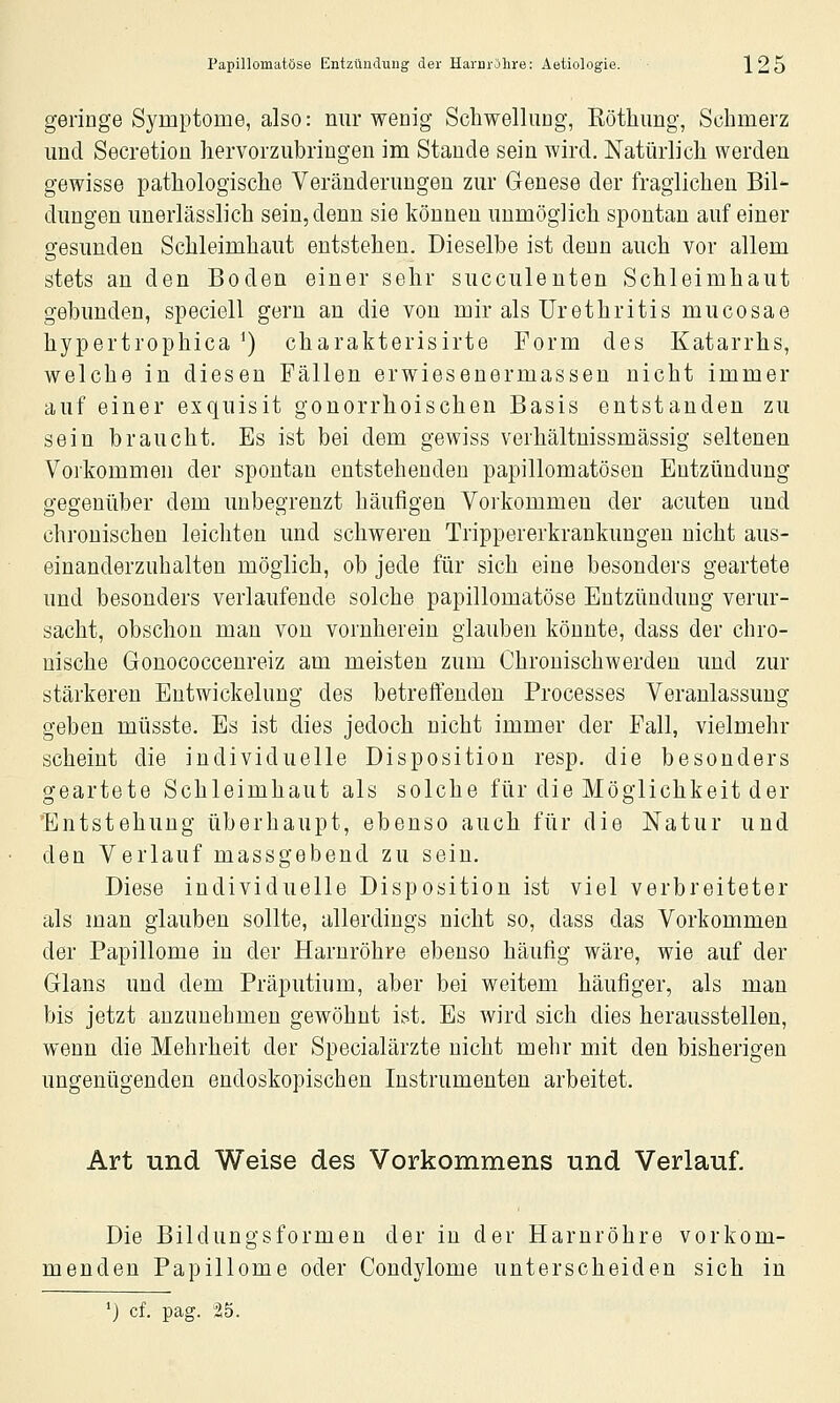 geringe Symptome, also: nur wenig Schwellung, Eöthung, Schmerz und Secretion hervorzubringen im Staude sein wird. Natürlich werden gewisse pathologische Veränderungen zur Genese der fraglichen Bil- dungen unerlässlich sein, denn sie können unmöglich spontan auf einer gesunden Schleimhaut entstehen. Dieselbe ist denn auch vor allem stets an den Boden einer sehr succuleuten Schleimhaut gebunden, speciell gern an die von mir als Urethritis mucosae hypertrophica ^) charakterisirte Form des Katarrhs, welche in diesen Fällen erwiesenermasseu nicht immer auf einer exquisit gonorrhoischen Basis entstanden zu sein braucht. Es ist bei dem gewiss verhältnissmässig seltenen Vorkommen der spontan entstehenden papillomatösen Entzündung gegenüber dem unbegrenzt häufigen Voi'kommeu der acuten und chronischen leichten und schweren Trippererkrankungen nicht aus- einanderzuhalten möglich, ob jede für sich eine besonders geartete und besonders verlaufende solche papillomatöse Entzündung verur- sacht, obschon man von vornherein glauben könnte, dass der chro- nische Gonococcenreiz am meisten zum Chronischwerden und zur stärkeren Entwickelung des betreffenden Processes Veranlassung geben müsste. Es ist dies jedoch nicht immer der Fall, vielmehr scheint die individuelle Disposition resp. die besonders geartete Schleimhaut als solche für die Möglichkeit der 'Entstehung überhaupt, ebenso auch für die Natur und den Verlauf massgebend zu sein. Diese individuelle Disposition ist viel verbreiteter als man glauben sollte, allerdings nicht so, dass das Vorkommen der Papillome in der Harnröhre ebenso häufig wäre, wie auf der Glans und dem Präputium, aber bei weitem häufiger, als man bis jetzt anzunehmen gewöhnt ist. Es wird sich dies herausstellen, wenn die Mehrheit der Specialärzte nicht mehr mit den bisherigen ungenügenden endoskopischen Instrumenten arbeitet. Art und Weise des Vorkommens und Verlauf. Die Bildungsformen der in der Harnröhre vorkom- menden Papillome oder Condylome unterscheiden sich in