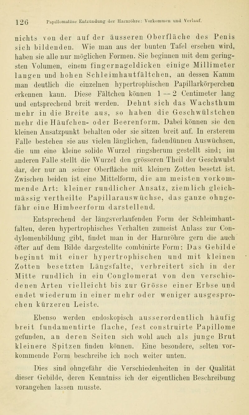 nichts von der auf der äusseren Oberfläche des Penis sich bildenden. Wie man aus der bunten Tafel ersehen wird, haben sie alle nur möglichen FormeD. Sie beginnen mit dem gering- sten Volumen, einem fingernageldicken einige Millimeter langen und hohen Schleimhautfältchen, au dessen Kamm man deutlich die einzelnen hypertrophischen Papillarkörperchen erkennen kann. Diese Fältchen können 1—2 Centimeter lang und entsprechend breit werden. Dehnt sich das Wachsthum mehr in die Breite aus, so haben die Geschwülstcheu mehr die Häufchen- oder Beerenform. Dabei können sie den kleineu Ansatzpunkt behalten odei' sie sitzen breit auf. In ersterem Falle bestehen sie aus vielen länglichen, fadendünnen Auswüchsen, die um eine kleine solide Wurzel ringsherum gestellt sind; im anderen Falle stellt die Wurzel den grösseren Theil der Geschwulst dar, der nur an seiner Oberfläche mit kleinen Zotten besetzt ist. Zwischen beiden ist eine Mittelform, die am meisten vorkom- mende Art: kleiner rundlicher Ansatz, ziemlich gleich- massig vertheilte Papillarauswüchse, das ganze ohnge- fähr eine Himbeerform darstellend. Entsprechend der längsverlaufeuden Form der Schleimhaut- falteu, deren hypertrophisches Verhalten zumeist Anlass zur Con- dylomenbildung gibt, findet mau in der Harnröhre gern die auch öfter auf dem Bilde dargestellte combiuirte Form: Das Gebilde beginnt mit einer hypertrophischen und mit kleinen Zotten besetzten Längsfalte, verbreitert sich in der Mitte ruüdlich in ein Conglomerat von den verschie- denen Arten vielleicht bis zur Grösse einer Erbse und endet wiederum in einer mehr oder weniger ausgespro- chen kürzeren Leiste. Ebenso werden endoskopisch ausserordentlich häufig breit fundamentirte flache, fest construirte Papillome gefunden, an deren Seiten sich wohl auch als junge Brut kleinere Spitzen finden können. Eine besondere, selten vor- kommende Form beschreibe ich noch weiter unten. Dies sind ohngefähr die Verschiedenheiten in der Qualität dieser Gebilde, deren Kenntniss ich der eigentlichen Beschreibung vorangehen lassen musste.