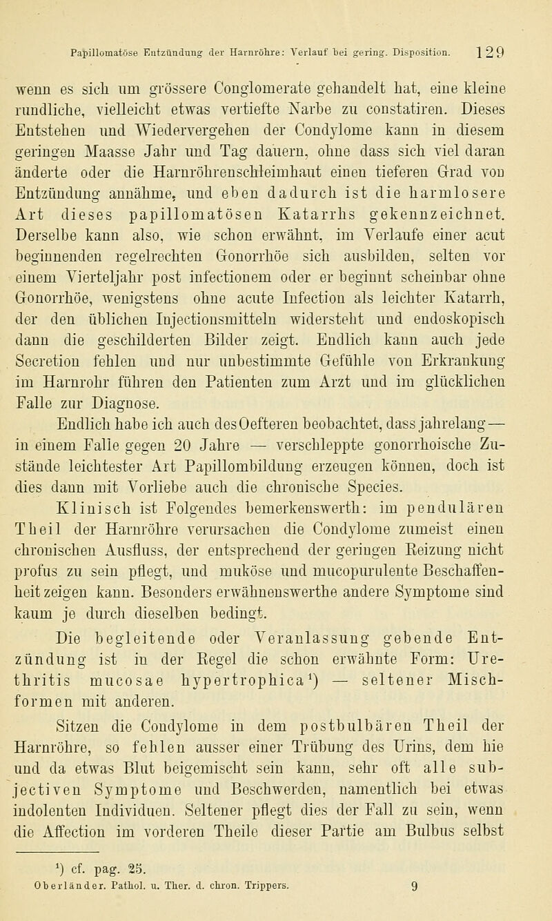 wenn es sicli nm grössere Congiomerate gehandelt hat, eine kleine rundliche, vielleicht etwas vertiefte Narbe zu constatiren. Dieses Entstehen und Wiedervergehen der Condylome kann in diesem geringen Maasse Jahr und Tag dauern, ohne dass sich viel daran änderte oder die Harnröhrenschleimhaut einen tieferen Grad vod Entzündung annähme, und eben dadurch ist die harmlosere Art dieses papillomatösen Katarrhs gekennzeichnet. Derselbe kann also, wie schon erwähnt, im Verlaufe einer acut beginnenden regelrechten Gonorrhöe sich ausbilden, selten vor einem Vierteljahr post infectionem oder er beginnt scheinbar ohne Gonorrhöe, wenigstens ohne acute Infection als leichter Katarrh, der den üblichen Injectionsmitteln widersteht und endoskopisch dann die geschilderten Bilder zeigt. Endlich kann auch jede Secretion fehlen und nur unbestimmte Gefühle von Erkrankung im Harnrohr führen den Patienten zum Arzt und im glücklichen Falle zur Diagnose. Endlich habe ich auch desOefteren beobachtet, dass jahrelang — in einem Falle gegen 20 Jahre — verschleppte gonorrhoische Zu- stände leichtester Art Papillombildung erzeugen können, doch ist dies dann mit Vorliebe auch die chronische Species. Klinisch ist Folgendes bemerkenswerth: im pendulären Theil der Harnröhre verursachen die Condylome zumeist einen chronischen Ausfluss, der entsprechend der geringen Eeizung nicht profus zu sein pflegt, und muköse und mucopurulente Beschaffen- heit zeigen kann. Besonders erwähneuswerthe andere Symptome sind kaum je durch dieselben bedingt. Die begleitende oder Veranlassung gebende Ent- zündung ist in der Kegel die schon erwähnte Form: Ure- thritis mucosae hypertrophica ^) — seltener Misch- formen mit anderen. Sitzen die Condylome in dem postbulbären Theil der Harnröhre, so fehlen ausser einer Trübung des Urins, dem hie und da etwas Blut beigemischt sein kann, sehr oft alle sub- jectiven Symptome und Beschwerden, namentlich bei etwas indolenten Individuen. Seltener pflegt dies der Fall zu sein, wenn die Affection im vorderen Theile dieser Partie am Bulbus selbst ') cf. pag. 25. Oberländer. Pathol. u. Ther. d. clu-on. Trippers.