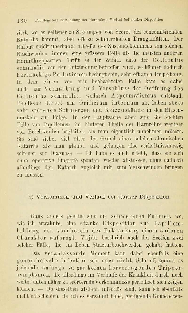 sitzt, WO es seltener zu Stammgen von Secret des coucomitirenden Katarrhs kommt, aber oft zu schmerzhaften Dranganfällen. Der Bulbus spielt überhaupt betreffs des Zustandekommens von solchen Beschwerden immer eine grössere Eolle als die meisten anderen Harnröhrenpartien. Trifft es der Zufall, dass der Colliculus seminalis von der Entzündung betroffen wird, so können dadurch hartnäckige Pollutionen bedingt sein, sehr oft auch Impotenz. In dem einen von mir beobachteten Falle kam es dabei auch zur Yernarbung und Verschluss der Oeffnung des Colliculus seminalis, wodurch Aspermatismus entstand. Papillome direct am Orificium internum ur. haben stets sehr störende Schmerzen und Reizzustäude in den Blaseu- muskelu zur Folge. In der Hauptsache aber sind die leichten Fälle von Papillomen im hinteren Theile der Harnröhre weniger von Beschwerden begleitet, als man eigentlich annehmen müsste. Sie sind sicher viel öfter der Grund eines solchen chronischen Katarrhs als man glaubt, und gelangen also verhältnissmässig seltener zur Diagnose. — Ich habe es auch erlebt, dass sie sich ohne operative Eingriffe spontan wieder abstossen, ohne dadurch allerdings den Katarrh zugleich mit zum Verschwinden bringen zu müssen. b) Vorkommen und Verlauf bei starker Disposition. Ganz anders geartet sind die schwereren Formen, wo, wie ich erwähnte, eine starke Disposition zur Papillom- bilduug von vornherein der Erkrankung einen anderen Charakter aufprägt. Vajda beschrieb nach der Section zwei solcher Fälle, die im Leben Stricturbeschwerden gehabt hatten. Das veranlassende Moment kann dabei ebenfalls eine gonorrhoische Infection sein oder nicht. Sehr oft kommt es jedenfalls anfangs zu gar keinen hervorragenden Tripper- symptom eu, die allerdings im Verlaufe der Krankheit durch noch weiter unten näher zu erörternde Vorkommnisse periodisch sich zeigen können. — Ob dieselben alsdann infectiös sind, kann ich ebenfalls nicht entscheiden, da ich es versäumt habe, genügende Gonococceu-