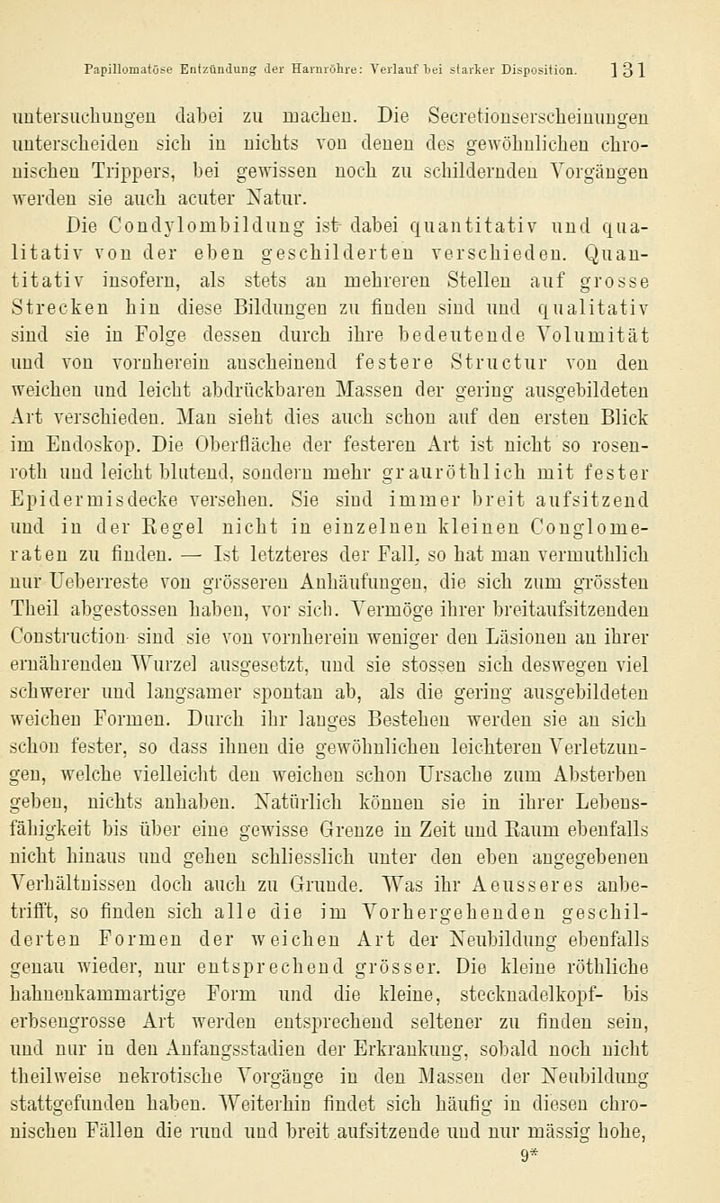 uutersucliungen dabei zu maclien. Die Secretionseröcheinimgen uuterscheiden sich in nichts von denen des gewöhnlichen chro- nischen Trippers, bei gewissen noch zu schildernden Vorgängen werden sie auch acuter Xatur. Die Condylombildung ist dabei quantitativ und qua- litativ von der eben geschilderten verschieden. Quan- titativ insofern, als stets an mehreren Stellen auf grosse Strecken hin diese Bildungen zu finden sind und qualitativ sind sie in Folge dessen durch ihre bedeutende Volumität und von vornherein anscheinend festere Structur von den weichen und leicht abdrückbaren Massen der gering ausgebildeten Art verschieden. Man sieht dies auch schon auf den ersten Blick im Endoskop. Die Oberfläche der festeren Art ist nicht so rosen- roth und leicht blutend, sondern mehr grauröthlich mit fester Epidermisdecke versehen. Sie sind immer breit aufsitzend und in der Kegel nicht in einzelnen kleinen Conglome- rateu zu finden. — Ist letzteres der Fall, so hat man vermuthlich nur Ueberreste von grösseren Anhäufungen, die sich zum grössteu Theil abgestosseu haben, vor sieb. Vermöge ihrer breitaufsitzenden Constructiou- sind sie von vornherein weniger den Läsionen an ihrer ernährenden Wurzel ausgesetzt, und sie stossen sich deswegen viel schwerer und langsamer spontan ab, als die gering ausgebildeten weichen Formen. Durch ihr langes Bestehen werden sie an sich schon fester, so dass ihnen die gewöhnlichen leichteren Verletzun- gen, welche vielleicht den weichen schon Ursache zum Absterben geben, nichts anhaben. Natürlich können sie in ihrer Lebens- fähigkeit bis über eine gewisse Grenze in Zeit und Eaum ebenfalls nicht hinaus und gehen schliesslich unter den eben angegebenen Verhältnissen doch auch zu Grunde. Was ihr Aeusseres anbe- trifft, so finden sich alle die im Vorhergehenden geschil- derten Formen der weichen Art der Neubildung ebenfalls genau wieder, nur entsprechend grösser. Die kleine röthliche hahuenkammartige Form und die kleine, Stecknadelkopf- bis erbseugrosse Art werden entsprechend seltener zu finden sein, und nur in den Aufangsstadien der Erkrankung, sobald noch nicht theilweise nekrotische Vorgänge in den Massen der Neubildung stattgefunden haben. Weiterhin findet sich häufig in diesen chro- nischen Fällen die rund und breit aufsitzende und nur massig hohe, 9*