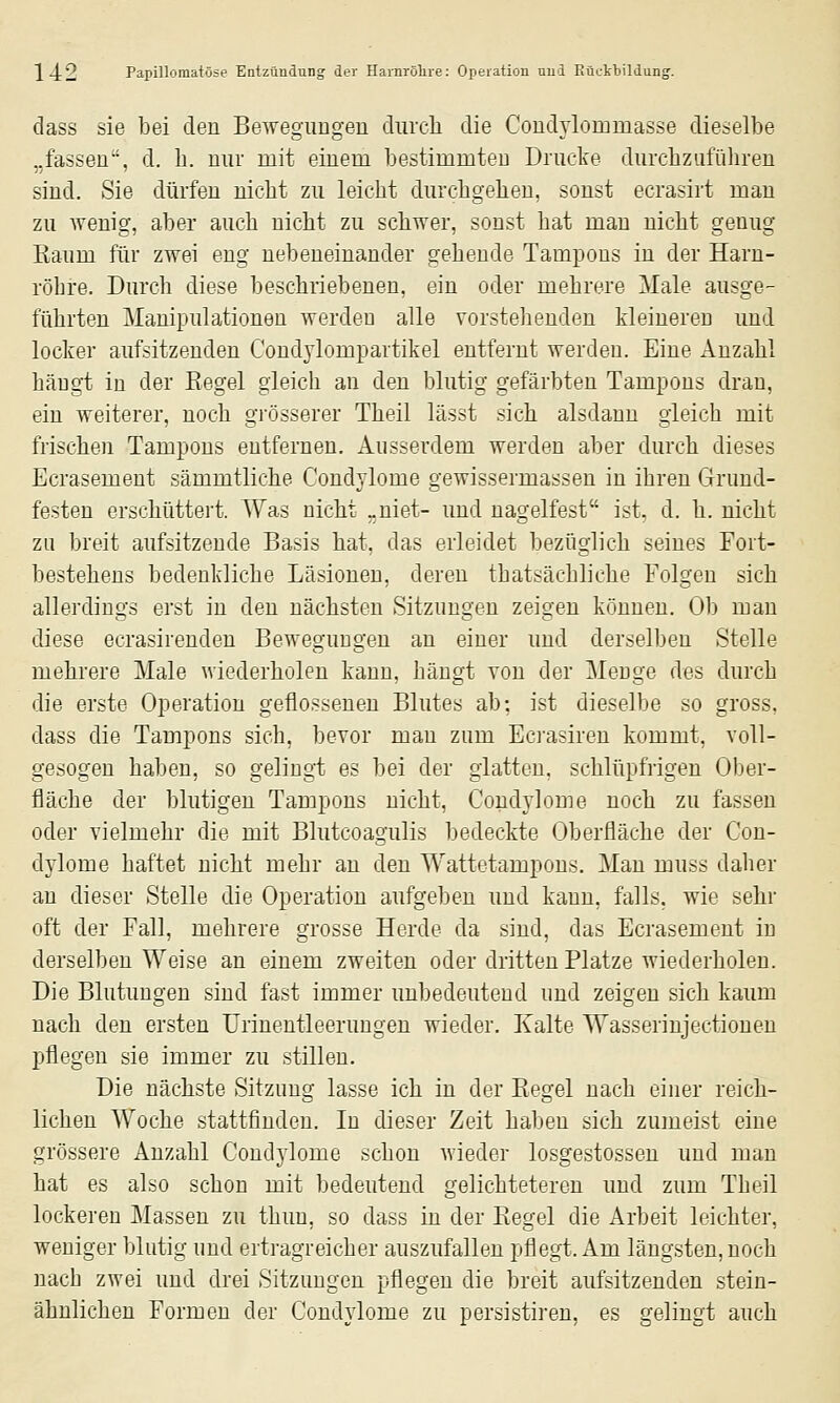 dass sie bei den Bewegungen durch die Condylommasse dieselbe „fassen, d. h. nur mit einem bestimmten Dructe durchzuführen sind. Sie dürfen nicht zu leicht durchgehen, sonst ecrasirt man zu wenig, aber auch nicht zu schwer, sonst hat man nicht genug Eaum für zwei eng nebeneinander gehende Tampons in der Harn- röhre. Durch diese beschriebenen, ein oder mehrere Male ausge- führten Manipulationen werden alle vorstehenden kleineren und locker aufsitzenden Condylompartikel entfernt werden. Eine Anzahl hängt in der Begel gleich an den blutig gefärbten Tampons dran, ein weiterer, noch grösserer Theil lässt sich alsdann gleich mit frischen Tampons entfernen. Ausserdem werden aber durch dieses Ecrasement sämmtliche Condylome gewissermassen in ihren Grund- festen erschüttert. Was nicht „niet- und nagelfest ist, d. h. nicht zu breit aufsitzende Basis hat, das erleidet bezüglich seines Fort- bestehens bedenkliche Läsionon, deren thatsächliche Folgen sich allerdings erst in den nächsten Sitzungen zeigen können. Ob man diese ecrasirenden Bewegungen an einer und derselben Stelle mehrere Male wiederholen kann, hängt von der Menge des durch die erste Operation geflossenen Blutes ab; ist dieselbe so gross, dass die Tampons sich, bevor man zum Ecrasiren kommt, voll- gesogen haben, so gelingt es bei der glatten, schlüpfrigen Ober- fläche der blutigen Tampons nicht, Condylome noch zu fassen oder vielmehr die mit Blutcoagulis bedeckte Oberfläche der Con- dylome haftet nicht mehr an den Wattetampons. Man muss daher au dieser Stelle die Operation aufgeben rmd kann, falls, wie sehr oft der Fall, mehrere grosse Herde da sind, das Ecrasement in derselben Weise an einem zweiten oder dritten Platze wiederholen. Die Blutungen sind fast immer unbedeutend und zeigen sich kaum nach den ersten Urinentleerungen wieder. Kalte Wasserinjectionen pflegen sie immer zu stillen. Die nächste Sitzung lasse ich in der Kegel nach einer reich- lichen Woche stattfinden. In dieser Zeit haben sich zumeist eine grössere Anzahl Condylome schon wieder losgestossen und man hat es also schon mit bedeutend gelichteteren uud zum Theil lockeren Massen zu thun, so dass in der Kegel die Arbeit leichter, weniger blutig und ertragreicher auszufallen pflegt. Am längsten, noch nach zwei und drei Sitzungen pflegen die breit aufsitzenden stein- ähnlichen Formen der Condylome zu persistiren, es gelingt auch