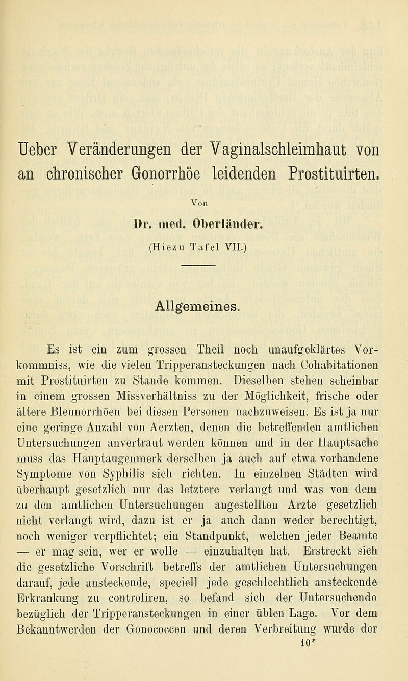 Ueber Veränderungen der Vaginalschleimhaut von an chronischer Gonorrhöe leidenden Prostituirten. Von Dr. med. Oberländer. {Hiezu Tafel VII.) Allgemeines. Es ist ein zum grossen Theil noch unaufgeklärtes Vor- kommniss, wie die vielen Tripperansteckuugen nach Cohabitationen mit Prostituirten zu Stande kommen. Dieselben stehen scheinbar in einem grossen Missverhältniss zu der Möglichkeit, frische oder ältere Blennorrhöen bei diesen Personen nachzuweisen. Es ist ja nur eine geringe Anzahl von Aerzten, denen die betreffenden amtlichen Untersuchungen anvertraut werden können und in der Hauptsache muss das Hauptaugenmerk derselben ja auch auf etwa vorhandene Symptome von Syphilis sich richten. In einzelnen Städten wird überhaupt gesetzlich nur das letztere verlangt und was von dem zu den amtlichen Untersuchungen angestellten Arzte gesetzlich nicht verlangt wird, dazu ist er ja auch dann weder berechtigt, noch weniger verpflichtet; ein Standpunkt, welchen jeder Beamte — er mag sein, wer er wolle — einzuhalten hat. Erstreckt sich die gesetzliche Vorschrift betreffs der amtlichen Untersuchungen darauf, jede ansteckende, speciell jede geschlechtlich ansteckende Erkrankung zu controliren, so befand sich der Untersuchende bezüglich der Tripperansteckungeu in einer üblen Lage. Vor dem Bekanntwerden der Gonococcen und deren Verbreitung wurde der 10*