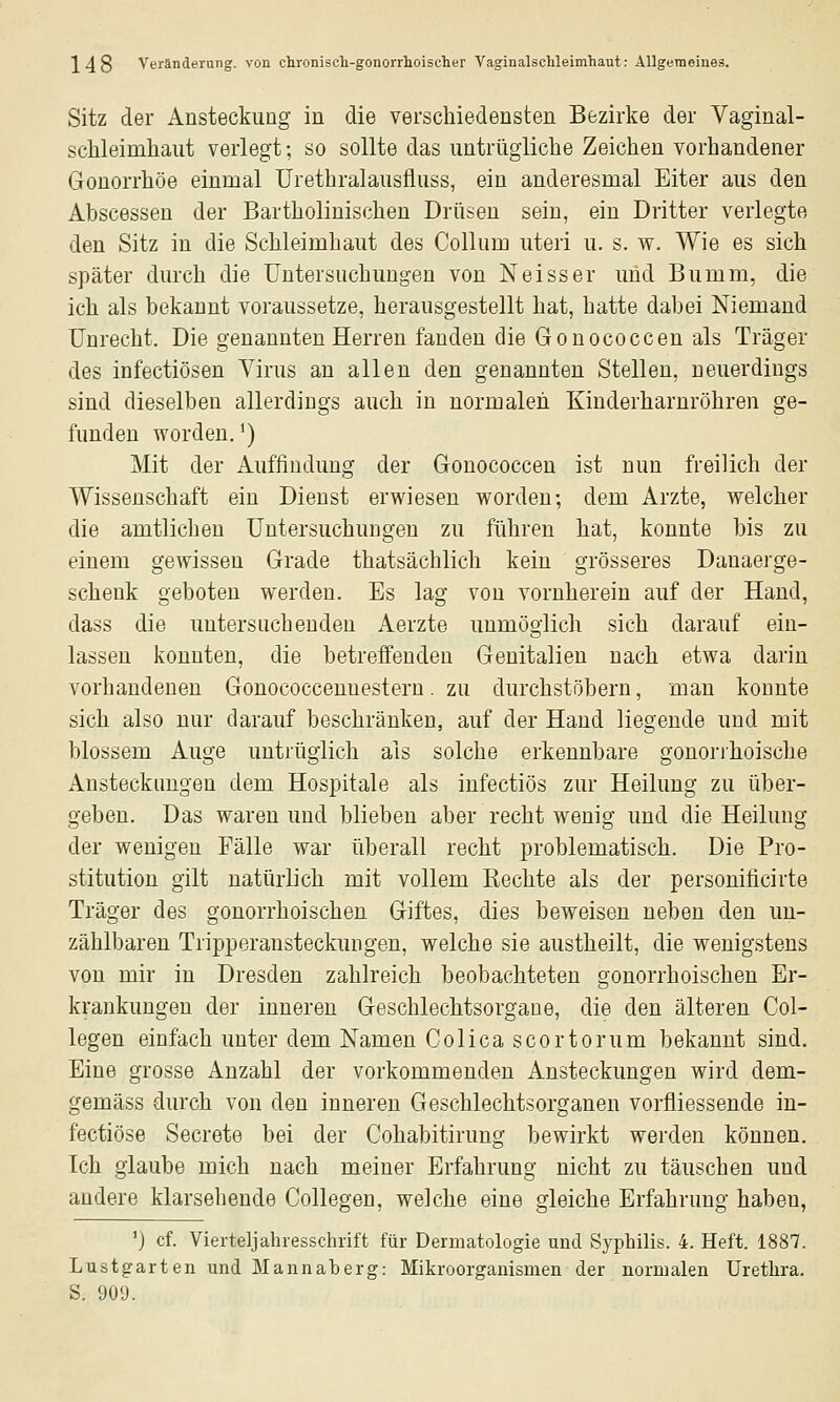 Sitz der Ansteckung in die verschiedensten Bezirke der Vaginal- schleimhaiit verlegt; so sollte das untrügliche Zeichen vorhandener Gonorrhöe einmal ürethralausfluss, ein anderesmal Eiter aus den Abscessen der Bartholinischen Drüsen sein, ein Dritter verlegte den Sitz in die Schleimhaut des Collum uteri u. s. w. Wie es sich später durch die Untersuchungen von Neisser und Bumm, die ich als bekannt voraussetze, herausgestellt hat, hatte dabei Niemand Unrecht. Die genannten Herren fanden die Gonococcen als Träger des infectiösen Virus an allen den genannten Stellen, neuerdings sind dieselben allerdings auch in normalen Kinderharnröhren ge- funden worden,^) Mit der Auffindung der Gonococcen ist nun freilich der Wissenschaft ein Dienst erwiesen worden; dem Arzte, welcher die amtliclieu Untersuchungen zu führen hat, konnte bis zu einem gewissen Grade thatsächlich kein grösseres Danaerge- schenk geboten werden. Es lag von vornherein auf der Hand, dass die untersuchenden Aerzte unmöglich sich darauf ein- lassen konnten, die betreifeuden Genitalien nach etwa darin vorhandenen Gonococceuuestern. zu durchstöbern, man konnte sich also nur darauf beschränken, auf der Hand liegende und mit blossem Auge untrüglich als solche erkennbare gonorrhoische Ansteckungen dem Hospitale als infectiös zur Heilung zu über- geben. Das waren und blieben aber recht wenig und die Heilung der wenigen Fälle war überall recht problematisch. Die Pro- stitution gilt natürlich mit vollem Kechte als der persouificirte Träger des gonorrhoischen Giftes, dies beweisen neben den un- zählbaren Tripperansteckimgen, welche sie austheilt, die wenigstens von mir in Dresden zahlreich beobachteten gonorrhoischen Er- krankungen der inneren Geschlechtsorgane, die den älteren Col- legen einfach unter dem Namen Colica scortorum bekannt sind. Eine grosse Anzahl der vorkommenden Ansteckungen wird dem- gemäss durch von den inneren Geschlechtsorganen vorfliessende in- fectiöse Secrete bei der Cohabitirung bewirkt werden können. Ich glaube mich nach meiner Erfahrung nicht zu täuschen und andere klarsehende Collegen, welche eine gleiche Erfahrung haben, ') cf. Vierteljahresschrift für Dermatologie und Syphilis. 4. Heft. 1887. Lustgarten und Mannalaerg: Mikroorganismen der normalen Urethra. S. 901).