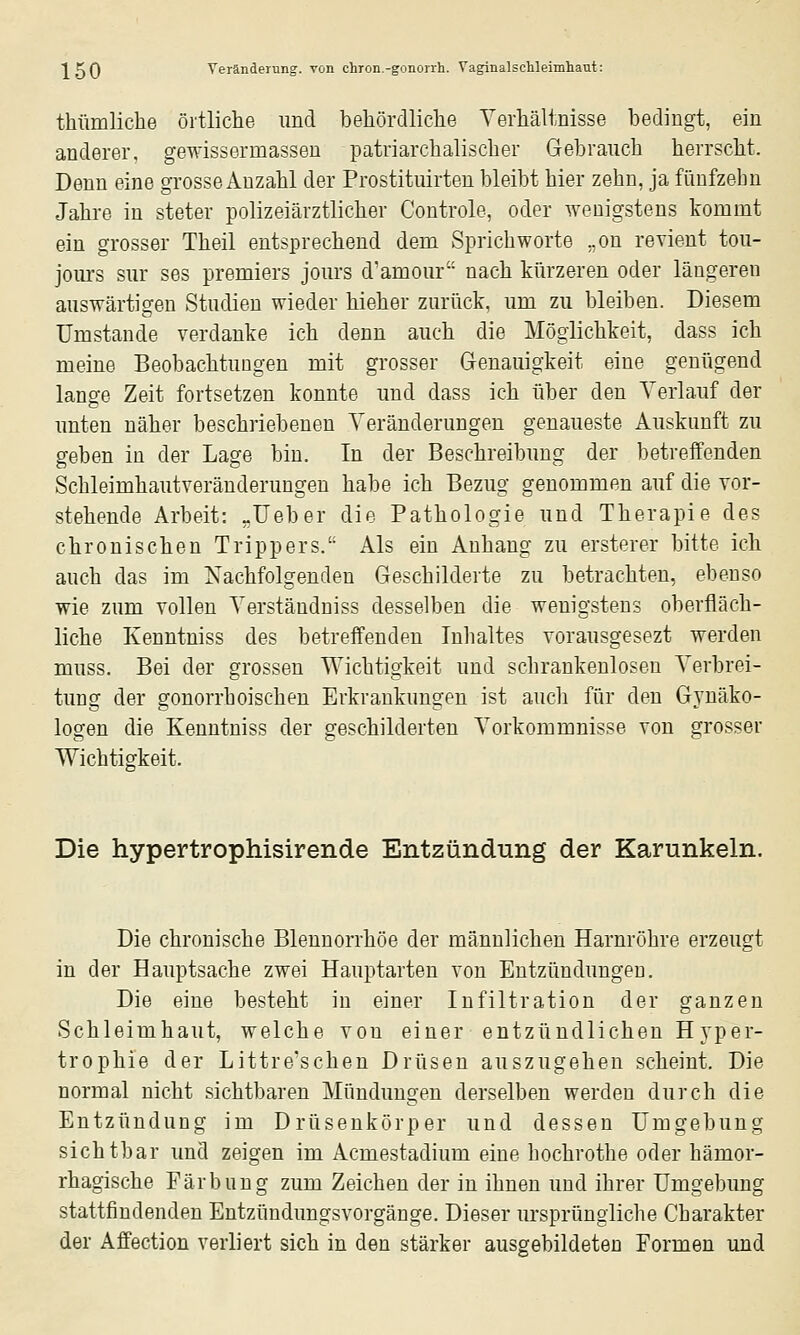 thtimliche örtliche und behördliche Verhältnisse bedingt, ein anderer, gewissermassen patriarchalischer Gebrauch herrscht. Denn eine grosse Anzahl der Prostituirten bleibt hier zehn, ja fünfzehn Jahre in steter polizeiärztlicher Controle, oder wenigstens tommt ein grosser Theil entsprechend dem Sprichworte ,,on revieut tou- jours sur ses premiers jours d'amour nach kürzeren oder längeren auswärtigen Studien wieder hieher zurück, um zu bleiben. Diesem Umstände verdanke ich denn auch die Möglichkeit, dass ich meine Beobachtungen mit grosser Genauigkeit eine genügend lange Zeit fortsetzen konnte und dass ich über den Verlauf der unten näher beschriebenen Veränderungen genaueste Auskunft zu geben in der Lage bin. In der Beschreibung der betreffenden Schleimhautveränderungen habe ich Bezug genommen auf die vor- stehende Arbeit: „lieber die Pathologie und Therapie des chronischen Trippers. Als ein Anhang zu ersterer bitte ich auch das im Nachfolgenden Geschilderte zu betrachten, ebenso wie zum vollen Verständniss desselben die wenigstens oberfläch- liche Kenntniss des betreffenden lulialtes vorausgesezt werden muss. Bei der grossen Wichtigkeit und schrankenlosen Verbrei- tung der gonorrhoischen Erkrankungen ist auch für den Gynäko- logen die Kenntniss der geschilderten Vorkommnisse von grosser Wichtigkeit. Die hypertrophisirende Entzündung der Karunkeln. Die chronische Blennorrhoe der männlichen Harnröhre erzeugt in der Hauptsache zwei Hauptarten von Entzündungen. Die eine besteht in einer Infiltration der ganzen Schleimhaut, welche von einer entzündlichen Hyper- trophie der Littre'schen Drüsen auszugehen scheint. Die normal nicht sichtbaren Mündimgen derselben werden durch die Entzündung im Drüsenkörper und dessen Umgebung sichtbar und zeigen im Acmestadium eine hochrothe oder hämor- rhagische Färbung zum Zeichen der in ihnen und ihrer Umgebung stattfindenden Entzündungsvorgänge. Dieser ursprüngliche Charakter der Affection verliert sich in den stärker ausgebildeten Formen und