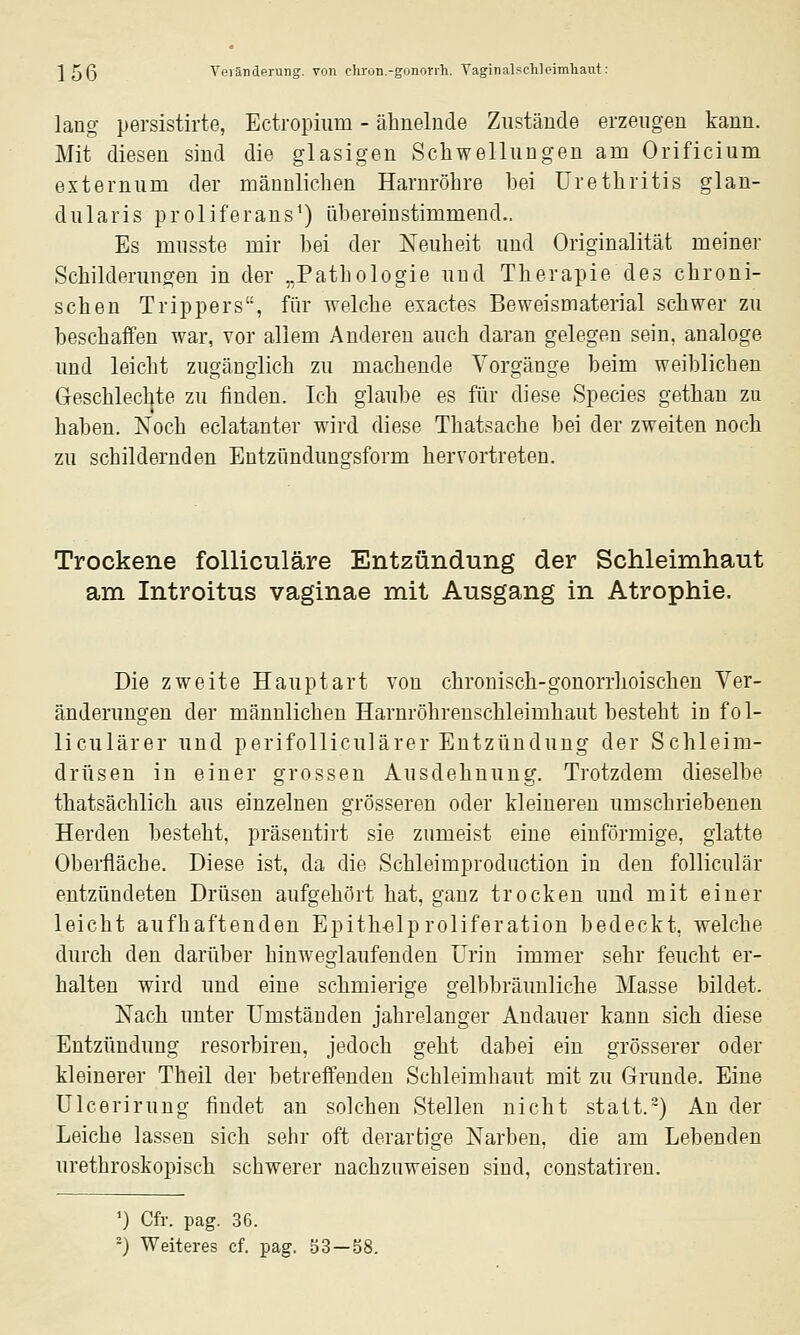 lang persistirte, Ectropium - älinelnde Zustände erzeugen kann. Mit diesen sind die glasigen Schwellungen am Orificium externum der männlichen Harnröhre hei Urethritis glan- dularis proliferans^) ühereinstimmend.. Es musste mir hei der Neuheit und Originalität meiner Schilderungen in der „Pathologie und Therapie des chroni- schen Trippers, für welche exactes Beweismaterial schwer zu beschaffen war, vor allem Anderen auch daran gelegen sein, analoge und leicht zugänglich zu machende Vorgänge beim weiblichen Geschlechte zu finden. Ich glaube es für diese Species gethan zu haben. Noch eclatanter wird diese Thatsache bei der zweiten noch zu schildernden Entzündungsform hervortreten. Trockene folliculäre Entzündung der Schleimhaut am Introitus vaginae mit Ausgang in Atrophie. Die zweite Hauptart von chronisch-gonorrhoischen Ver- änderungen der männlichen Harnröhrenschleimhaut besteht in f o 1- liculärer und perifolliculärer Entzündung der Schleim- drüsen in einer grossen Ausdehnung. Trotzdem dieselbe thatsächlich aus einzelnen grösseren oder kleineren umschriebenen Herden besteht, präsentirt sie zumeist eine einförmige, glatte Oberfläche. Diese ist, da die Schleimproduction in den folliculär entzündeten Drüsen aufgehört hat, ganz trocken und mit einer leicht aufhaftenden Epith-elproliferation bedeckt, welche durch den darüber hinweglaufenden Urin immer sehr feucht er- halten wird und eine schmierige gelbbräunliche Masse bildet. Nach unter Umständen jahrelanger Andauer kann sich diese Entzündung resorbiren, jedoch geht dabei ein grösserer oder kleinerer Theil der betreffenden Schleimhaut mit zu Grunde. Eine ülcerirung findet an solchen Stellen nicht statt.-) An der Leiche lassen sich sehr oft derartige Narben, die am Lebenden urethroskopisch schwerer nachzuweisen sind, constatiren. ') Cfr. pag. 36. ') Weiteres cf. pag. ö3-b8.