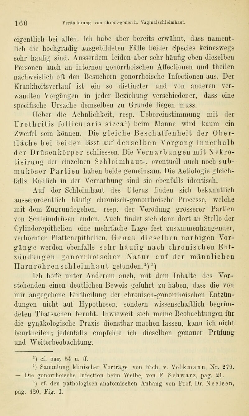 eigentlicli bei allen. Ich habe aber bereits erwähnt, dass nament- lich die hochgradig ausgebildeten Fälle beider Species keineswegs sehr häufig sind. Ausserdem leiden aber sehr häufig eben dieselben Personen auch an internen gonorrhoischen Affectionen und theilen nachweislich oft den Besuchern gonorrhoische Infectionen aus. Der Krankheitsverlauf ist ein so distincter und von anderen ver- wandten Vorgängen in jeder Beziehung verschiedener, dass eine specifische Ursache demselben zu Grunde liegen muss. Ueber die Aehnlichkeit, resp. üebereinstimmung mit der Urethritis follicularis sicca^) beim Manne wird kaum ein Zweifel sein können. Die gleiche Beschaffenheit der Ober- fläche bei beiden lässt auf denselben Vorgang innerhalb der Drüsenkörper schliessen. Die Vernarbungeu mit Nekro- tisiruug der einzelnen Schleimhaut-, eventuell auch nocb sub- muköser Partien haben beide gemeinsam. Die Aetiologie gleich- falls. Endlich in der Veruarbung sind sie ebenfalls identisch. Auf der Schleimhaut des Uterus finden sich bekanntlich ausserordentlich häufig chronisch-gonorrhoische Processe, welche mit dem Zugrundegehen, resp. der Verödung grösserer Partien von Schleimdrüsen enden. Auch findet sich dann dort an Stelle der Cylinderepithelien eine mehrfache Lage fest zusammenhängender, verhornter Plattenepithelien. Genau dieselben narbigen Vor- gänge werden ebenfalls sehr häufig nach chronischen Ent- zündungen gonorrhoischer Natur auf der männlichen Harnröhrenschleimhaut gefunden.^) ^) Ich hoffe unter Anderem auch, mit dem Inhalte des Vor- stehenden einen deutlichen Beweis geführt zu haben, dass die von mir angegebene Eintheilung der chronisch-gonorrhoischen Entzün- dungen nicht auf Hypothesen, sondern wissenschaftlich begrün- deten Thatsachen beruht. Inwieweit sich meine Beobachtungen für die gynäkologische Praxis dienstbar machen lassen, kann ich nicht beurtheilen; jedenfalls empfehle ich dieselben genauer Prüfung und Weiterbeobachtung. *) cf. pag. 34 u. ff. •) Sammlung klinischer Vorträge von Rieb. v. Volkniann, Nr. 279. — Die gonorrhoische Infection heim Weihe, von F. Schwarz, pag. 2J. ') cf. den pathologisch-anatomischen Anhang von Prof. Dr. Neeisen, pag. 120, Fig. I.