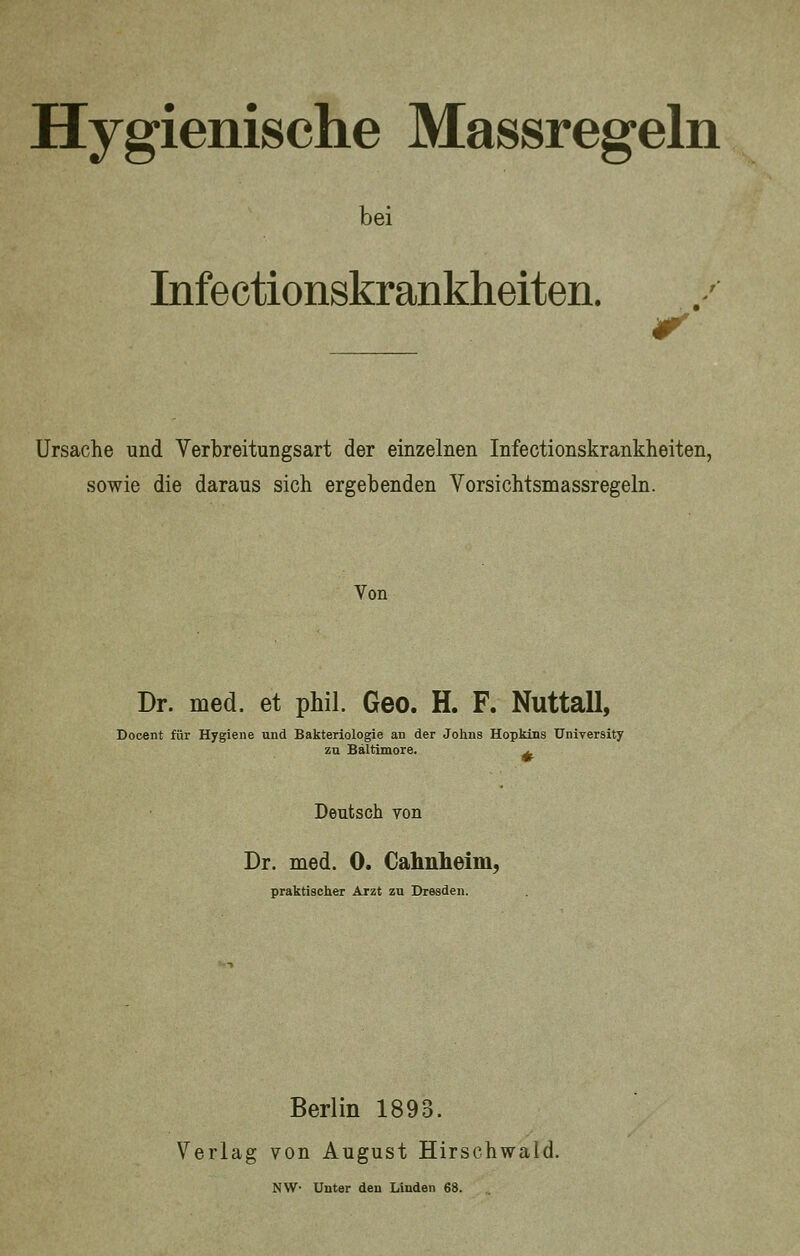 bei Infectionskrankheiten. Ursache und Verbreitungsart der einzelnen Infectionskrankheiten, sowie die daraus sich ergebenden Vorsichtsmassregeln. Von Dr. med. et phil. Geo. H. F. Nuttall, Docent für Hygiene und Bakteriologie an der Johns Hopkins University zu Baltimore. a. Deutsch von Dr. med. 0. Cahnheim, praktischer Arzt zu Dresden. Berlin 1893. Verlag von August Hirschwald.