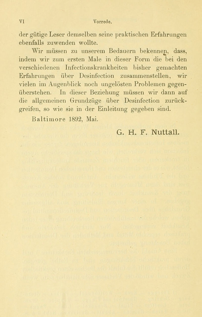 der gütige Leser demselben seine praktischen Erfahrungen ebenfalls zuwenden wollte. Wir müssen zu unserem Bedauern bekennen, dass, indem wir zum ersten Male in dieser Form die bei den verschiedenen Infectionskrankheiten bisher gemachten Erfahrungen über Desinfection zusammenstellen, wir vielen im Augenblick noch ungelösten Problemen gegen- überstehen. In dieser Beziehung müssen wir dann auf die allgemeinen Grundzüge über Desinfection zurück- greifen, so wie sie in der Einleitung gegeben sind. Baltimore 1892, Mai. G. H. F. Nuttall.