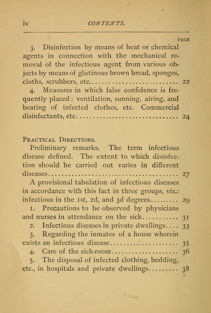 PAGE 3. Disinfection by means of heat or chemical agents in connection with the mechanical re- moval of the infectious agent from various ob- jects by means of glutinous brown bread, sponges, cloths, scrubbers, etc 22 4. Measures in which false confidence is fre- quently placed : ventilation, sunning, airing, and beating of infected clothes, etc. Commercial disinfectants, etc 24 Practical Directions. Preliminary remarks. The term infectious disease defined. The extent to which disinfec- tion should be carried out varies in different diseases 27 A provisional tabulation of infectious diseases in accordance with this fact in three groups, viz.: infectious in the ist, 2d, and 3d degrees 29 1. Precautions to be observed by physicians and nurses in attendance on the sick 31 2. Infectious diseases in private dwellings.... 33 3. Regarding the inmates of a house wherein exists an infectious disease 35 4. Care of the sick-room 36 5. The disposal of infected clothing, bedding, etc., in hospitals and private dwellings......... 38