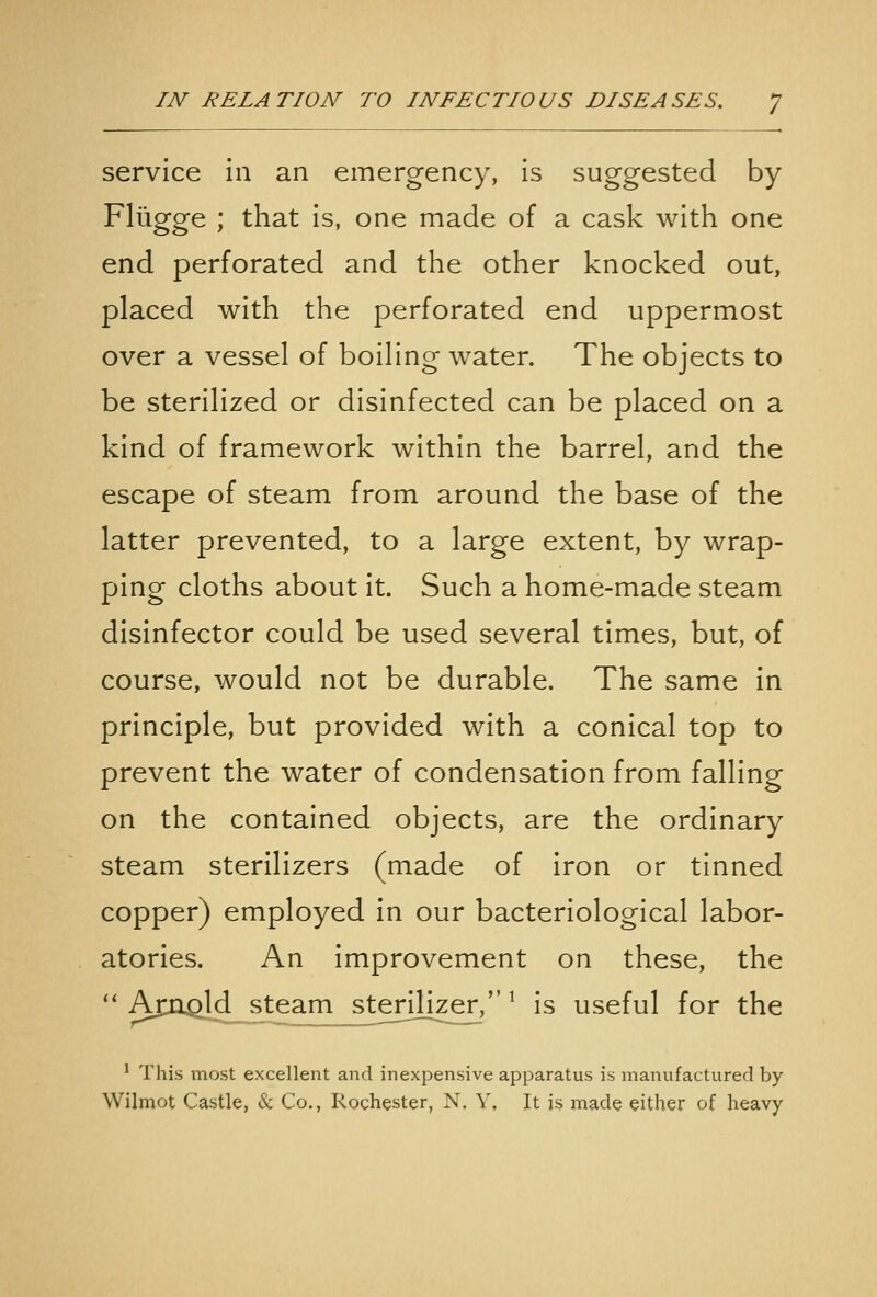 service In an emergency, is suggested by Fliigge ; that is, one made of a cask with one end perforated and the other knocked out, placed with the perforated end uppermost over a vessel of boiling water. The objects to be sterilized or disinfected can be placed on a kind of framework within the barrel, and the escape of steam from around the base of the latter prevented, to a large extent, by wrap- ping cloths about it. Such a home-made steam disinfector could be used several times, but, of course, would not be durable. The same in principle, but provided with a conical top to prevent the water of condensation from falling on the contained objects, are the ordinary steam sterilizers (made of iron or tinned copper) employed in our bacteriological labor- atories. An improvement on these, the ''AjCG^ld^^steam^^ter^^ is useful for the ' This most excellent and inexpensive apparatus is manufactured by Wilmot Castle, & Co., Rochester, N. Y. It is made either of heavy