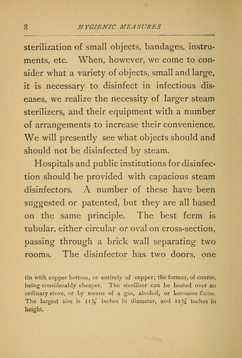 Sterilization of small objects, bandages, instru- ments, etc. When, however, we come to con- sider what a variety of objects, small and large, it is necessary to disinfect in infectious dis- eases, we realize the necessity of larger steam sterilizers, and their equipment with a number of arrangements to increase their convenience. We will presently see what objects should and should not be disinfected by steam. Hospitals and public institutions for disinfec- tion should be provided with capacious steam disinfectors. A number of these have been suggested or patented, but they are all based on the same principle. The best form is tubular, either circular or oval on cross-section, passing through a brick wall separating two rooms. The disinfector has two doors, one tin with copper bottom, or entirely of copper; the former, of course, being considerably cheaper. The sterilizer can be heated over an ordinary stove, or by means of a gas, alcohol, or kerosene flame. The largest size is ii^^ inches in diameter, and 12^ inches in height.