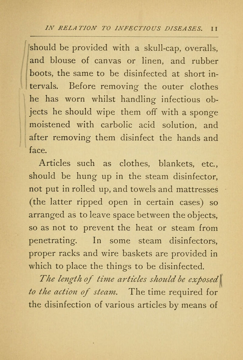 fshould be provided with a skull-cap, overalls, /and blouse of canvas or linen, and rubber boots, the same to be disinfected at short in- tervals. Before removing the outer clothes he has worn whilst handling infectious ob- jects he should wipe them off with a sponge moistened with carbolic acid solution, and after removing them disinfect the hands and face. Articles such as clothes, blankets, etc., should be hung up in the steam disinfector, not put in rolled up, and towels and mattresses (the latter ripped open in certain cases) so arranged as to leave space between the objects, so as not to prevent the heat or steam from penetrating. In some steam disinfectors, proper racks and wire baskets are provided in which to place the things to be disinfected. The length of time articles should be exposedX to the action of steam. The time required for the disinfection of various articles by means of