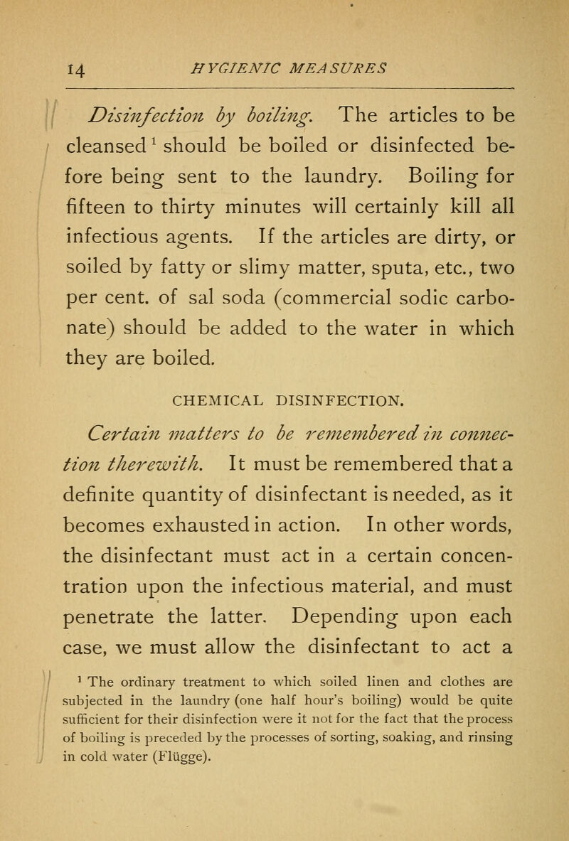 Disinfectio7t by boiling. The articles to be cleansed ^ should be boiled or disinfected be- fore being sent to the laundry. Boiling for fifteen to thirty minutes will certainly kill all infectious agents. If the articles are dirty, or soiled by fatty or slimy matter, sputa, etc., two per cent, of sal soda (commercial sodic carbo- nate) should be added to the water in which they are boiled. CHEMICAL DISINFECTION. Certai7i matters to be remembered in connec- tion therewith. It must be remembered that a definite quantity of disinfectant is needed, as it becomes exhausted in action. In other words, the disinfectant must act in a certain concen- tration upon the infectious material, and must penetrate the latter. Depending upon each case, we must allow the disinfectant to act a ^ The ordinary treatment to which soiled linen and clothes are subjected in the laundry (one half hour's boiling) would be quite sufficient for their disinfection were it not for the fact that the process of boiling is preceded by the processes of sorting, soaking, and rinsing in cold water (Flugge).