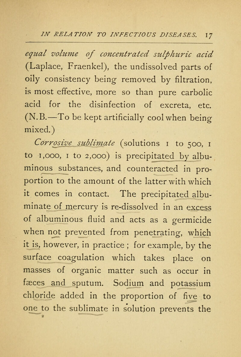 equal volume of concentrated sulphuric acid (Laplace, Fraenkel), the undissolved parts of oily consistency being removed by filtration, is most effective, more so than pure carbolic acid for the disinfection of excreta, etc. (N.B.—To be kept artificially cool when being mixed.) Corrosive sublimate (solutions i to 500, i to 1,000, I to 2,000) Is precipitated by albu- minous substances, and counteracted In pro- portion to the amount of the latter with which It comes In contact. The precipitated albu- minate of mercury is re-dissolved In an excess of albuminous fluid and acts as a germicide when not prevented from penetrating, which it is, however. In practice ; for example, by the surface coagulation which takes place on masses of organic matter such as occur in fseces and sputum. Sodium and potassium chloride added in the proportion of five to one to the sublimate In solution prevents the