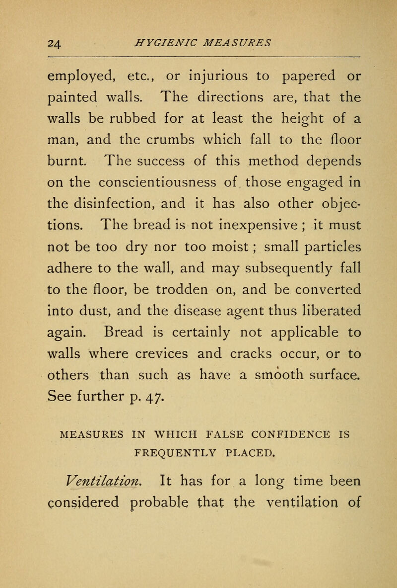 employed, etc., or injurious to papered or painted walls. The directions are, that the walls be rubbed for at least the heio^ht of a man, and the crumbs which fall to the floor burnt. The success of this method depends on the conscientiousness of those engaged in the disinfection, and it has also other objec- tions. The bread is not inexpensive ; it must not be too dry nor too moist; small particles adhere to the wall, and may subsequently fall to the floor, be trodden on, and be converted into dust, and the disease agent thus liberated again. Bread is certainly not applicable to walls where crevices and cracks occur, or to others than such as have a smooth surface. See further p. 47. MEASURES IN WHICH FALSE CONFIDENCE IS FREQUENTLY PLACED. Ventilation. It has for a long time been considered probable that the ventilation of