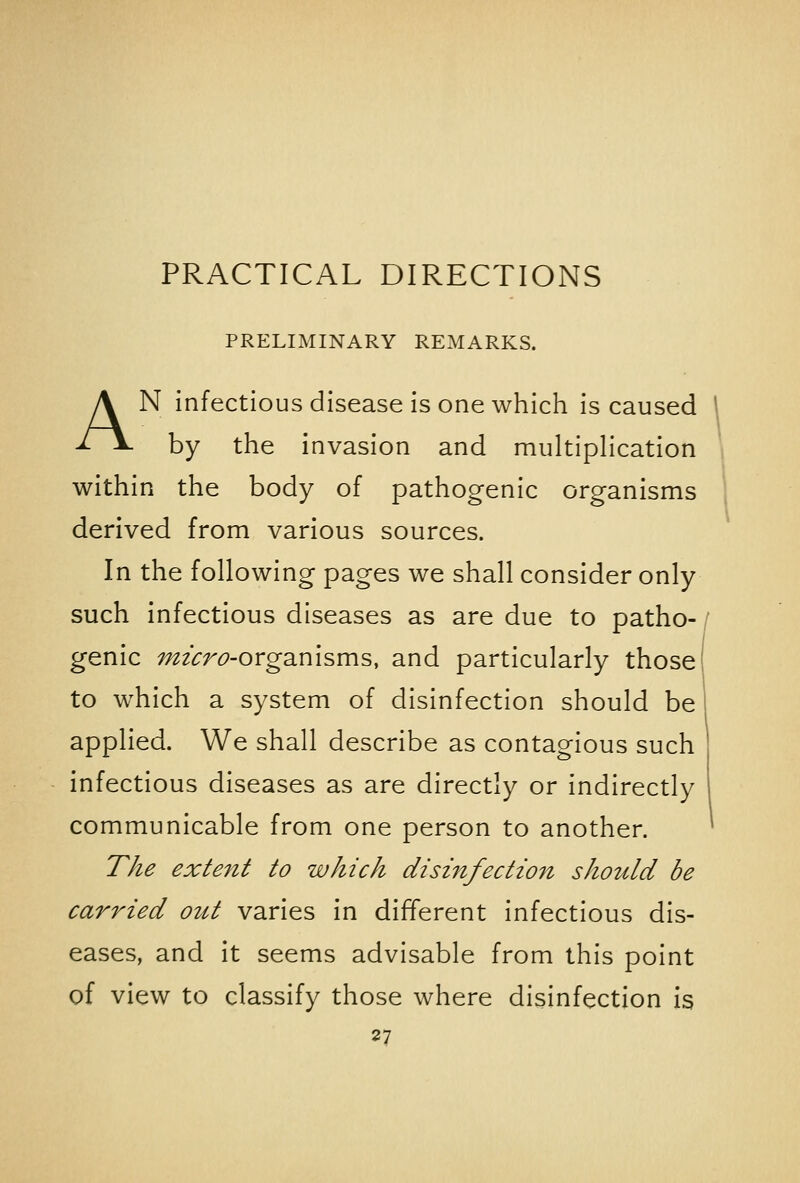 PRACTICAL DIRECTIONS PRELIMINARY REMARKS. AN infectious disease is one which is caused \ by the invasion and multiplication within the body of pathogenic organisms derived from various sources. In the following pages we shall consider only such infectious diseases as are due to patho- genic mzcro-org2imsms, and particularly those to which a system of disinfection should be applied. We shall describe as contagious such infectious diseases as are directly or indirectly communicable from one person to another. * T/ie extent to which disinfecti07i should be carried out varies in different infectious dis- eases, and it seems advisable from this point of view to classify those where disinfection is