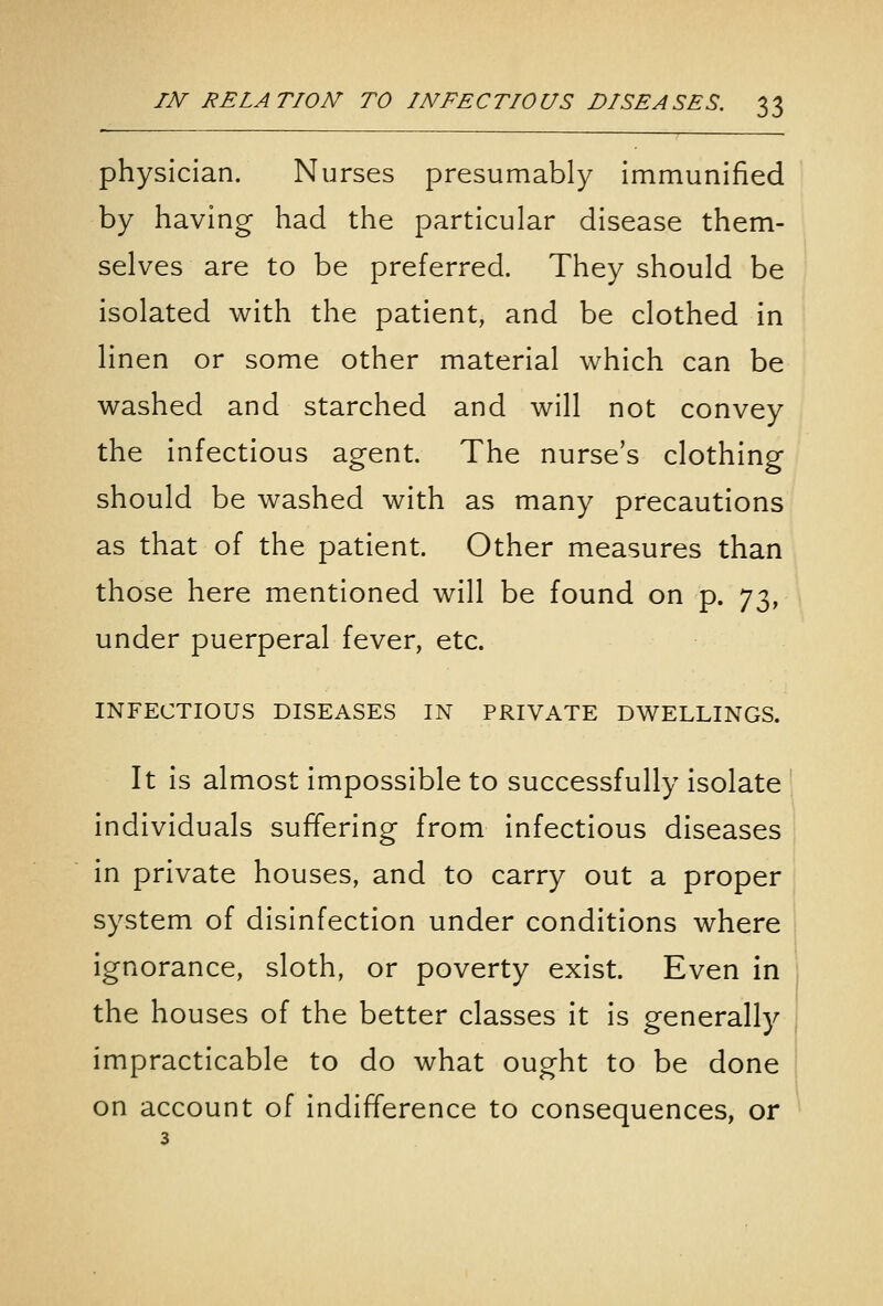 physician. Nurses presumably immunified by having had the particular disease them- selves are to be preferred. They should be isolated with the patient, and be clothed in linen or some other material which can be washed and starched and will not convey the infectious agent. The nurse's clothing should be washed with as many precautions as that of the patient. Other measures than those here mentioned will be found on p. ']'x^, under puerperal fever, etc. INFECTIOUS DISEASES IN PRIVATE DWELLINGS. It is almost impossible to successfully isolate individuals suffering from infectious diseases ! in private houses, and to carry out a proper system of disinfection under conditions where ignorance, sloth, or poverty exist. Even in i the houses of the better classes it is generally i impracticable to do what ought to be done !, on account of indifference to consequences, or ' 3