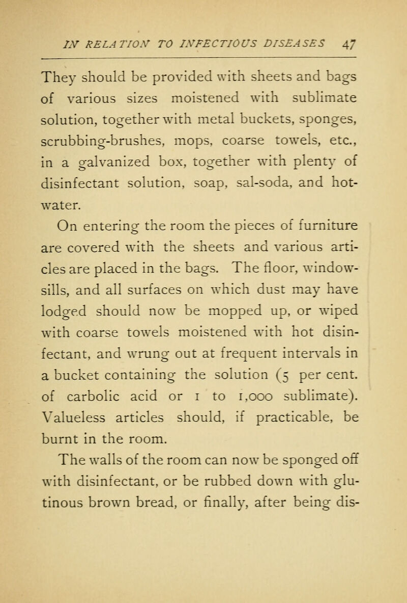 They should be provided with sheets and bags of various sizes moistened with subHmate solution, together with metal buckets, sponges, scrubbing-brushes, mops, coarse towels, etc., in a galvanized box, together with plenty of disinfectant solution, soap, sal-soda, and hot- water. On entering the room the pieces of furniture are covered with the sheets and various arti- cles are placed in the bags. The floor, window- sills, and all surfaces on which dust may have lodged should now be mopped up. or wiped with coarse towels moistened with hot disin- fectant, and wrung out at frequent intervals in a bucket containing the solution (5 per cent. of carbolic acid or i to i.ooo sublimate). Valueless articles should, if practicable, be burnt in the room. The walls of the room can now be sponged off with disinfectant, or be rubbed down with glu- tinous brown bread, or linally, after being dis-