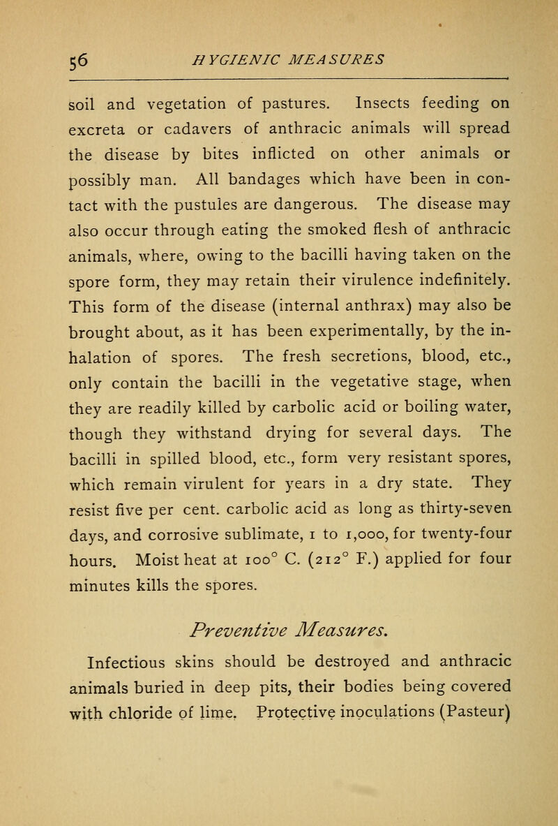 soil and vegetation of pastures. Insects feeding on excreta or cadavers of anthracic animals will spread the disease by bites inflicted on other animals or possibly man. All bandages which have been in con- tact with the pustules are dangerous. The disease may also occur through eating the smoked flesh of anthracic animals, where, owing to the bacilli having taken on the spore form, they may retain their virulence indefinitely. This form of the disease (internal anthrax) may also be brought about, as it has been experimentally, by the in- halation of spores. The fresh secretions, blood, etc., only contain the bacilli in the vegetative stage, when they are readily killed by carbolic acid or boiling water, though they withstand drying for several days. The bacilli in spilled blood, etc., form very resistant spores, which remain virulent for years in a dry state. They resist five per cent, carbolic acid as long as thirty-seven days, and corrosive sublimate, i to i,ooo, for twenty-four hours. Moist heat at ioo° C. (212° F.) applied for four minutes kills the spores. Preventive Measures. Infectious skins should be destroyed and anthracic animals buried in deep pits, their bodies being covered with chloride of lime, Protective inoculations (Pasteur)