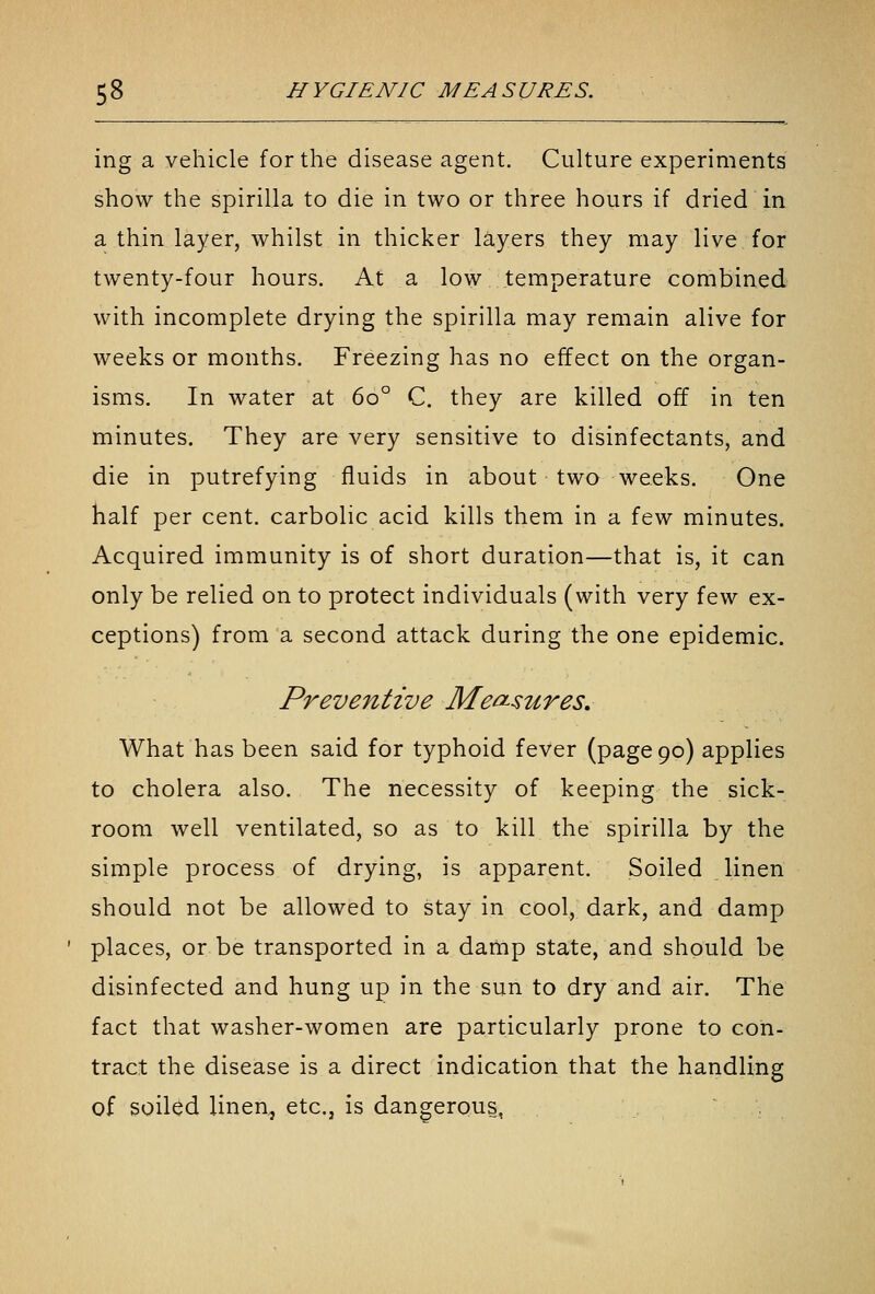 ing a vehicle for the disease agent. Culture experiments show the spirilla to die in two or three hours if dried in a thin layer, whilst in thicker layers they may live for twenty-four hours. At a low temperature combined with incomplete drying the spirilla may remain alive for weeks or months. Freezing has no effect on the organ- isms. In water at 60° C. they are killed off in ten minutes. They are very sensitive to disinfectants, and die in putrefying fluids in about two weeks. One half per cent, carbolic acid kills them in a few minutes. Acquired immunity is of short duration—that is, it can only be relied on to protect individuals (with very few ex- ceptions) from a second attack during the one epidemic. Preventive Measures. What has been said for typhoid fever (page 90) applies to cholera also. The necessity of keeping the sick- room well ventilated, so as to kill the spirilla by the simple process of drying, is apparent. Soiled linen should not be allowed to stay in cool, dark, and damp ' places, or be transported in a damp state, and should be disinfected and hung up in the sun to dry and air. The fact that washer-women are particularly prone to con- tract the disease is a direct indication that the handling of soiled linen,, etc., is dangerous,