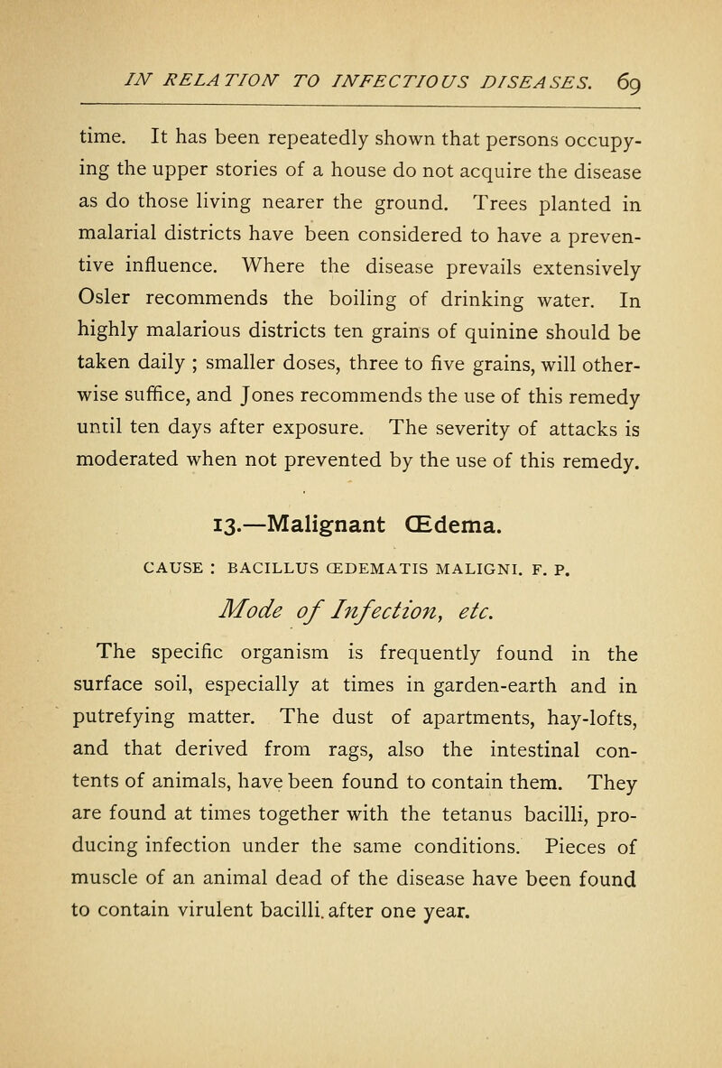 time. It has been repeatedly shown that persons occupy- ing the upper stories of a house do not acquire the disease as do those living nearer the ground. Trees planted in malarial districts have been considered to have a preven- tive influence. Where the disease prevails extensively Osier recommends the boiling of drinking water. In highly malarious districts ten grains of quinine should be taken daily ; smaller doses, three to five grains, will other- wise suffice, and Jones recommends the use of this remedy until ten days after exposure. The severity of attacks is moderated when not prevented by the use of this remedy. 13.—Malignant CEdema. CAUSE : BACILLUS GEDEMATIS MALIGNI. F. P. Mode of Infection, etc. The specific organism is frequently found in the surface soil, especially at times in garden-earth and in putrefying matter. The dust of apartments, hay-lofts, and that derived from rags, also the intestinal con- tents of animals, have been found to contain them. They are found at times together with the tetanus bacilli, pro- ducing infection under the same conditions. Pieces of muscle of an animal dead of the disease have been found to contain virulent bacilli, after one year.