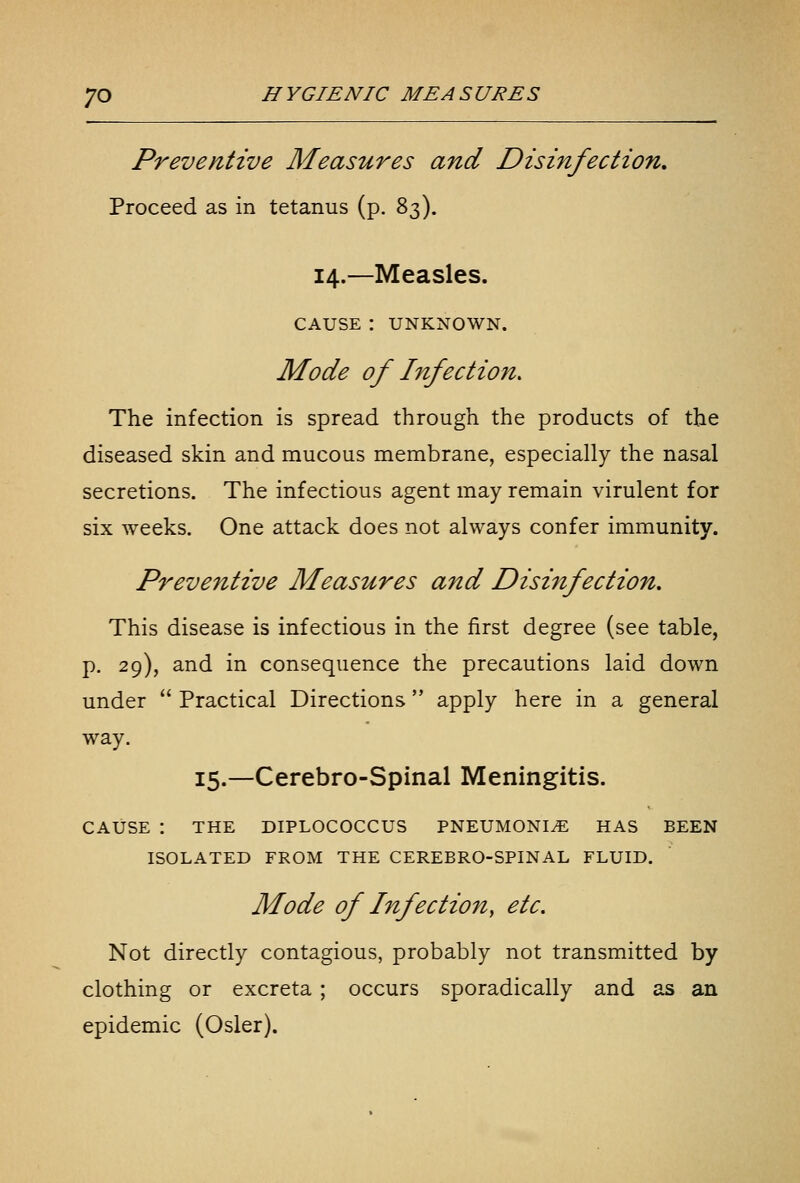 Preventive Measures and Disinfection, Proceed as in tetanus (p. 83). 14.—Measles. CAUSE : UNKNOWN. Mode of Infection, The infection is spread through the products of the diseased skin and mucous membrane, especially the nasal secretions. The infectious agent may remain virulent for six weeks. One attack does not always confer immunity. Preventive Measures and Disinfection. This disease is infectious in the first degree (see table, p. 29), and in consequence the precautions laid down under  Practical Directions apply here in a general way. 15.—Cerebro-Spinal Meningitis. CAUSE : THE DIPLOCOCCUS PNEUMONIA HAS BEEN ISOLATED FROM THE CEREBRO-SPINAL FLUID. Mode of Infection, etc. Not directly contagious, probably not transmitted by clothing or excreta ; occurs sporadically and as an epidemic (Osier).